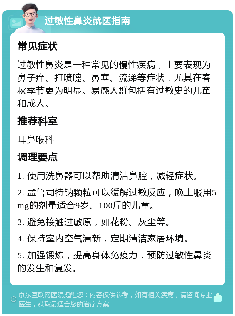 过敏性鼻炎就医指南 常见症状 过敏性鼻炎是一种常见的慢性疾病，主要表现为鼻子痒、打喷嚏、鼻塞、流涕等症状，尤其在春秋季节更为明显。易感人群包括有过敏史的儿童和成人。 推荐科室 耳鼻喉科 调理要点 1. 使用洗鼻器可以帮助清洁鼻腔，减轻症状。 2. 孟鲁司特钠颗粒可以缓解过敏反应，晚上服用5mg的剂量适合9岁、100斤的儿童。 3. 避免接触过敏原，如花粉、灰尘等。 4. 保持室内空气清新，定期清洁家居环境。 5. 加强锻炼，提高身体免疫力，预防过敏性鼻炎的发生和复发。