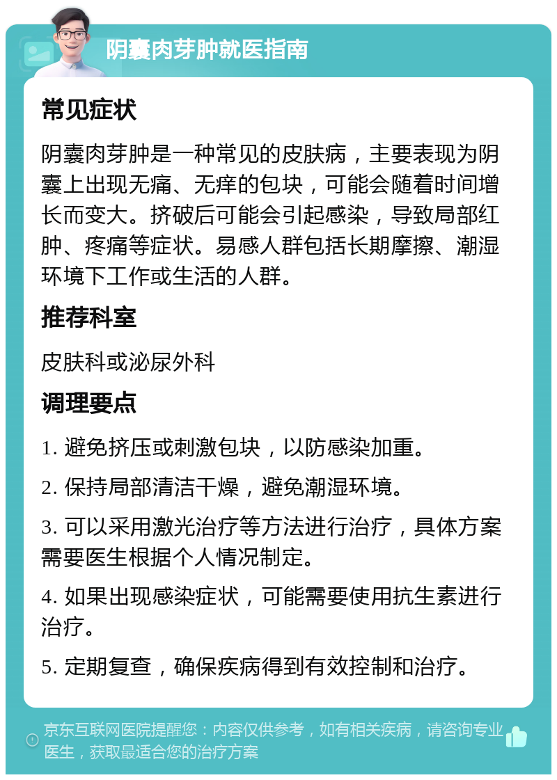 阴囊肉芽肿就医指南 常见症状 阴囊肉芽肿是一种常见的皮肤病，主要表现为阴囊上出现无痛、无痒的包块，可能会随着时间增长而变大。挤破后可能会引起感染，导致局部红肿、疼痛等症状。易感人群包括长期摩擦、潮湿环境下工作或生活的人群。 推荐科室 皮肤科或泌尿外科 调理要点 1. 避免挤压或刺激包块，以防感染加重。 2. 保持局部清洁干燥，避免潮湿环境。 3. 可以采用激光治疗等方法进行治疗，具体方案需要医生根据个人情况制定。 4. 如果出现感染症状，可能需要使用抗生素进行治疗。 5. 定期复查，确保疾病得到有效控制和治疗。