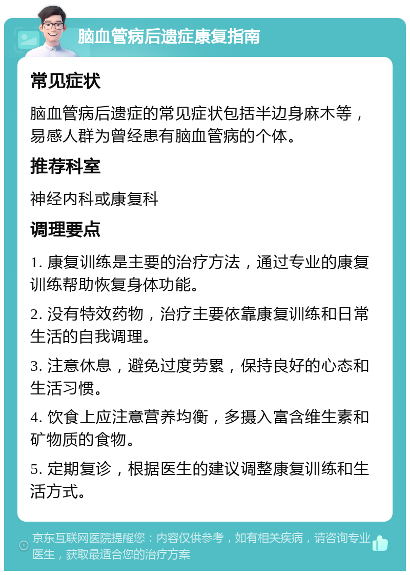 脑血管病后遗症康复指南 常见症状 脑血管病后遗症的常见症状包括半边身麻木等，易感人群为曾经患有脑血管病的个体。 推荐科室 神经内科或康复科 调理要点 1. 康复训练是主要的治疗方法，通过专业的康复训练帮助恢复身体功能。 2. 没有特效药物，治疗主要依靠康复训练和日常生活的自我调理。 3. 注意休息，避免过度劳累，保持良好的心态和生活习惯。 4. 饮食上应注意营养均衡，多摄入富含维生素和矿物质的食物。 5. 定期复诊，根据医生的建议调整康复训练和生活方式。