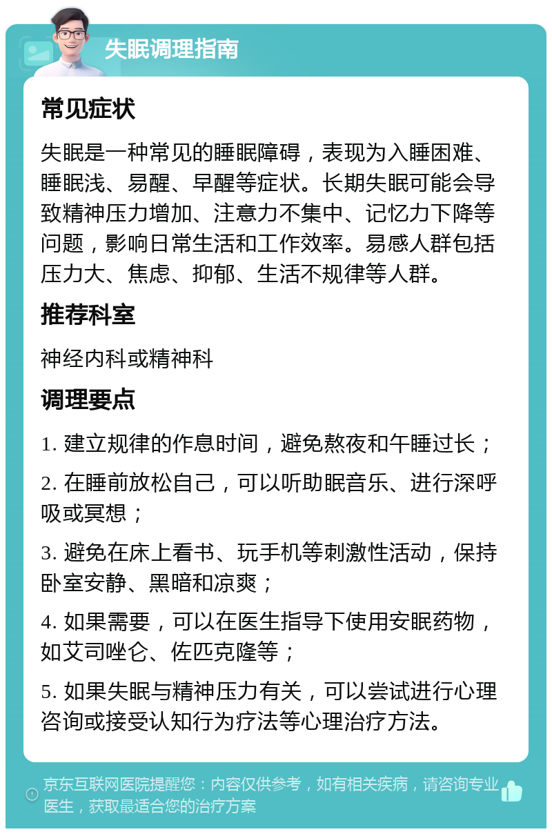 失眠调理指南 常见症状 失眠是一种常见的睡眠障碍，表现为入睡困难、睡眠浅、易醒、早醒等症状。长期失眠可能会导致精神压力增加、注意力不集中、记忆力下降等问题，影响日常生活和工作效率。易感人群包括压力大、焦虑、抑郁、生活不规律等人群。 推荐科室 神经内科或精神科 调理要点 1. 建立规律的作息时间，避免熬夜和午睡过长； 2. 在睡前放松自己，可以听助眠音乐、进行深呼吸或冥想； 3. 避免在床上看书、玩手机等刺激性活动，保持卧室安静、黑暗和凉爽； 4. 如果需要，可以在医生指导下使用安眠药物，如艾司唑仑、佐匹克隆等； 5. 如果失眠与精神压力有关，可以尝试进行心理咨询或接受认知行为疗法等心理治疗方法。