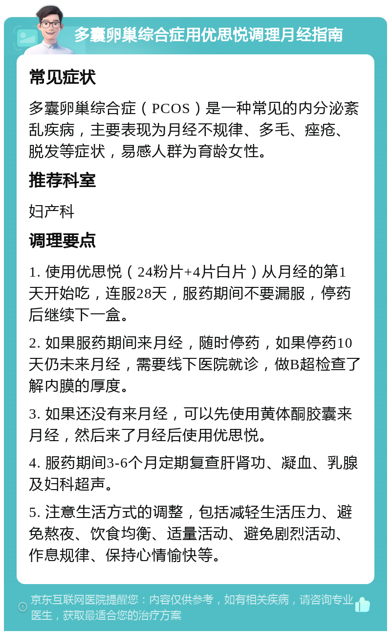 多囊卵巢综合症用优思悦调理月经指南 常见症状 多囊卵巢综合症（PCOS）是一种常见的内分泌紊乱疾病，主要表现为月经不规律、多毛、痤疮、脱发等症状，易感人群为育龄女性。 推荐科室 妇产科 调理要点 1. 使用优思悦（24粉片+4片白片）从月经的第1天开始吃，连服28天，服药期间不要漏服，停药后继续下一盒。 2. 如果服药期间来月经，随时停药，如果停药10天仍未来月经，需要线下医院就诊，做B超检查了解内膜的厚度。 3. 如果还没有来月经，可以先使用黄体酮胶囊来月经，然后来了月经后使用优思悦。 4. 服药期间3-6个月定期复查肝肾功、凝血、乳腺及妇科超声。 5. 注意生活方式的调整，包括减轻生活压力、避免熬夜、饮食均衡、适量活动、避免剧烈活动、作息规律、保持心情愉快等。