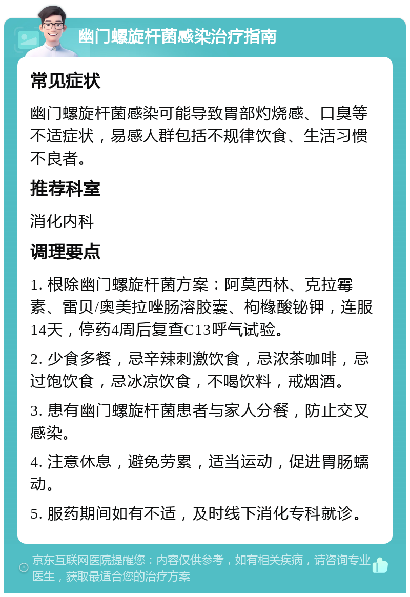 幽门螺旋杆菌感染治疗指南 常见症状 幽门螺旋杆菌感染可能导致胃部灼烧感、口臭等不适症状，易感人群包括不规律饮食、生活习惯不良者。 推荐科室 消化内科 调理要点 1. 根除幽门螺旋杆菌方案：阿莫西林、克拉霉素、雷贝/奥美拉唑肠溶胶囊、枸橼酸铋钾，连服14天，停药4周后复查C13呼气试验。 2. 少食多餐，忌辛辣刺激饮食，忌浓茶咖啡，忌过饱饮食，忌冰凉饮食，不喝饮料，戒烟酒。 3. 患有幽门螺旋杆菌患者与家人分餐，防止交叉感染。 4. 注意休息，避免劳累，适当运动，促进胃肠蠕动。 5. 服药期间如有不适，及时线下消化专科就诊。