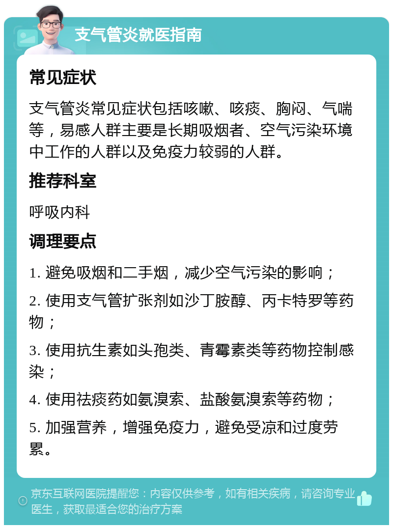 支气管炎就医指南 常见症状 支气管炎常见症状包括咳嗽、咳痰、胸闷、气喘等，易感人群主要是长期吸烟者、空气污染环境中工作的人群以及免疫力较弱的人群。 推荐科室 呼吸内科 调理要点 1. 避免吸烟和二手烟，减少空气污染的影响； 2. 使用支气管扩张剂如沙丁胺醇、丙卡特罗等药物； 3. 使用抗生素如头孢类、青霉素类等药物控制感染； 4. 使用祛痰药如氨溴索、盐酸氨溴索等药物； 5. 加强营养，增强免疫力，避免受凉和过度劳累。