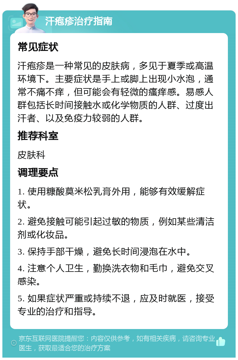 汗疱疹治疗指南 常见症状 汗疱疹是一种常见的皮肤病，多见于夏季或高温环境下。主要症状是手上或脚上出现小水泡，通常不痛不痒，但可能会有轻微的瘙痒感。易感人群包括长时间接触水或化学物质的人群、过度出汗者、以及免疫力较弱的人群。 推荐科室 皮肤科 调理要点 1. 使用糠酸莫米松乳膏外用，能够有效缓解症状。 2. 避免接触可能引起过敏的物质，例如某些清洁剂或化妆品。 3. 保持手部干燥，避免长时间浸泡在水中。 4. 注意个人卫生，勤换洗衣物和毛巾，避免交叉感染。 5. 如果症状严重或持续不退，应及时就医，接受专业的治疗和指导。