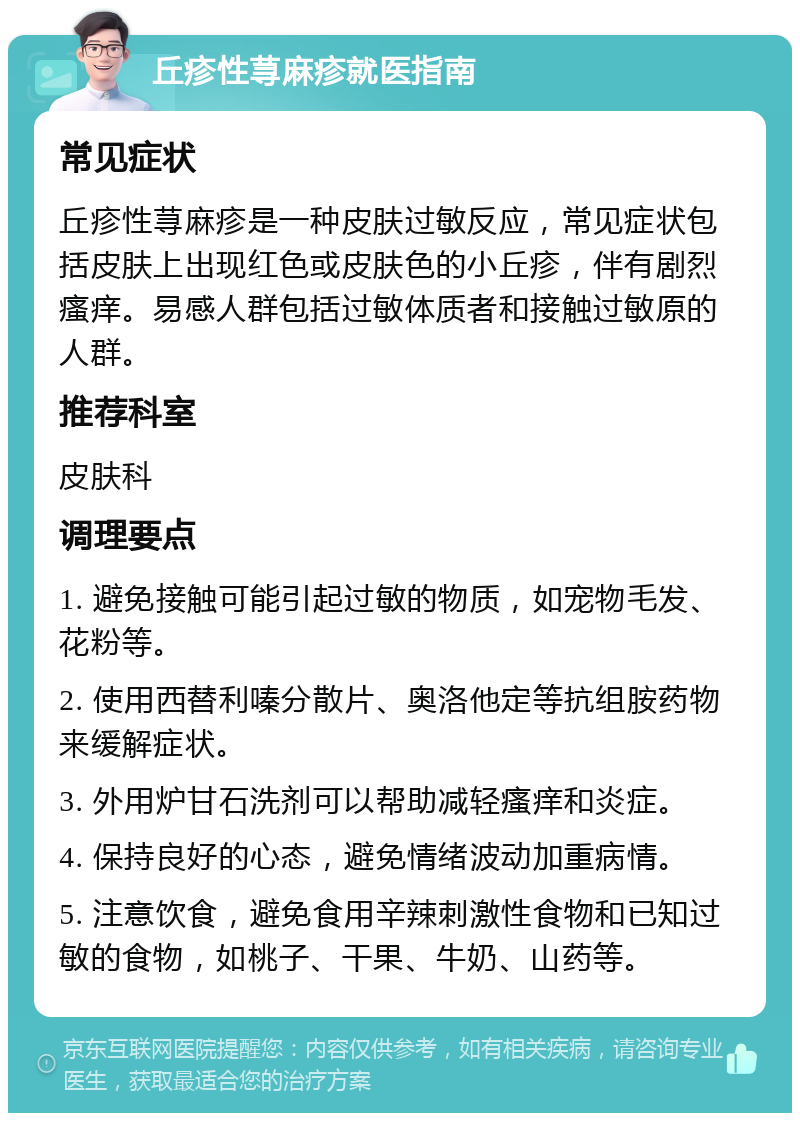 丘疹性荨麻疹就医指南 常见症状 丘疹性荨麻疹是一种皮肤过敏反应，常见症状包括皮肤上出现红色或皮肤色的小丘疹，伴有剧烈瘙痒。易感人群包括过敏体质者和接触过敏原的人群。 推荐科室 皮肤科 调理要点 1. 避免接触可能引起过敏的物质，如宠物毛发、花粉等。 2. 使用西替利嗪分散片、奥洛他定等抗组胺药物来缓解症状。 3. 外用炉甘石洗剂可以帮助减轻瘙痒和炎症。 4. 保持良好的心态，避免情绪波动加重病情。 5. 注意饮食，避免食用辛辣刺激性食物和已知过敏的食物，如桃子、干果、牛奶、山药等。