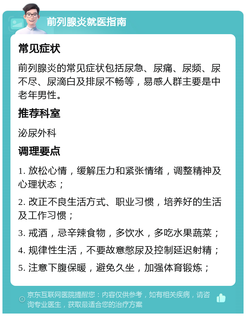 前列腺炎就医指南 常见症状 前列腺炎的常见症状包括尿急、尿痛、尿频、尿不尽、尿滴白及排尿不畅等，易感人群主要是中老年男性。 推荐科室 泌尿外科 调理要点 1. 放松心情，缓解压力和紧张情绪，调整精神及心理状态； 2. 改正不良生活方式、职业习惯，培养好的生活及工作习惯； 3. 戒酒，忌辛辣食物，多饮水，多吃水果蔬菜； 4. 规律性生活，不要故意憋尿及控制延迟射精； 5. 注意下腹保暖，避免久坐，加强体育锻炼；