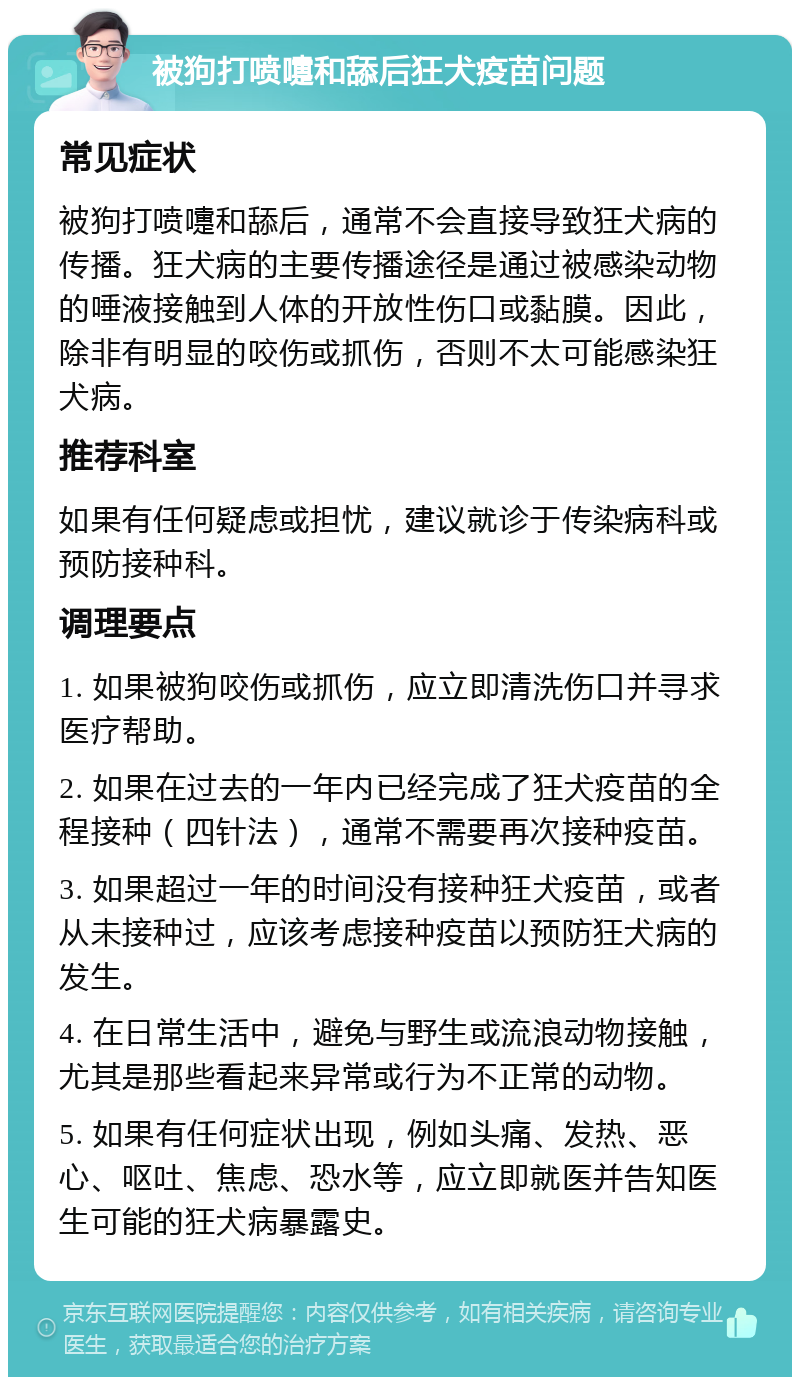 被狗打喷嚏和舔后狂犬疫苗问题 常见症状 被狗打喷嚏和舔后，通常不会直接导致狂犬病的传播。狂犬病的主要传播途径是通过被感染动物的唾液接触到人体的开放性伤口或黏膜。因此，除非有明显的咬伤或抓伤，否则不太可能感染狂犬病。 推荐科室 如果有任何疑虑或担忧，建议就诊于传染病科或预防接种科。 调理要点 1. 如果被狗咬伤或抓伤，应立即清洗伤口并寻求医疗帮助。 2. 如果在过去的一年内已经完成了狂犬疫苗的全程接种（四针法），通常不需要再次接种疫苗。 3. 如果超过一年的时间没有接种狂犬疫苗，或者从未接种过，应该考虑接种疫苗以预防狂犬病的发生。 4. 在日常生活中，避免与野生或流浪动物接触，尤其是那些看起来异常或行为不正常的动物。 5. 如果有任何症状出现，例如头痛、发热、恶心、呕吐、焦虑、恐水等，应立即就医并告知医生可能的狂犬病暴露史。