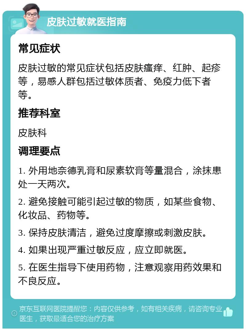 皮肤过敏就医指南 常见症状 皮肤过敏的常见症状包括皮肤瘙痒、红肿、起疹等，易感人群包括过敏体质者、免疫力低下者等。 推荐科室 皮肤科 调理要点 1. 外用地奈德乳膏和尿素软膏等量混合，涂抹患处一天两次。 2. 避免接触可能引起过敏的物质，如某些食物、化妆品、药物等。 3. 保持皮肤清洁，避免过度摩擦或刺激皮肤。 4. 如果出现严重过敏反应，应立即就医。 5. 在医生指导下使用药物，注意观察用药效果和不良反应。