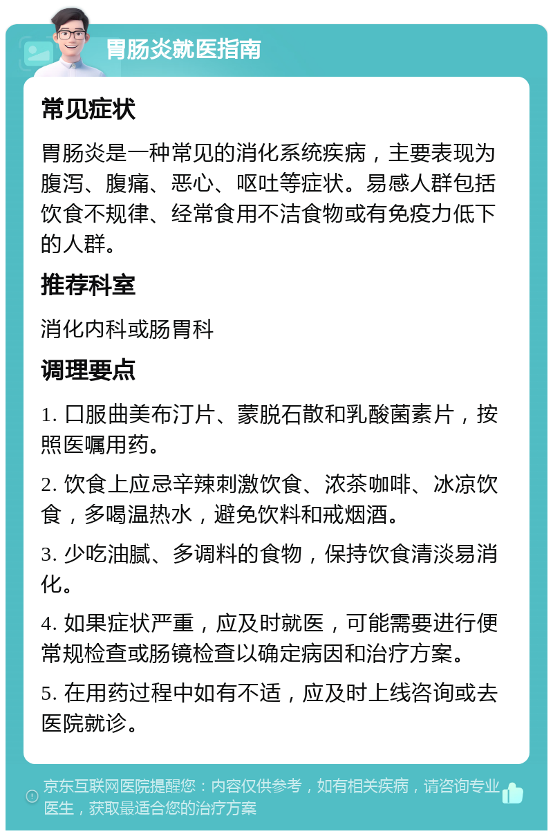 胃肠炎就医指南 常见症状 胃肠炎是一种常见的消化系统疾病，主要表现为腹泻、腹痛、恶心、呕吐等症状。易感人群包括饮食不规律、经常食用不洁食物或有免疫力低下的人群。 推荐科室 消化内科或肠胃科 调理要点 1. 口服曲美布汀片、蒙脱石散和乳酸菌素片，按照医嘱用药。 2. 饮食上应忌辛辣刺激饮食、浓茶咖啡、冰凉饮食，多喝温热水，避免饮料和戒烟酒。 3. 少吃油腻、多调料的食物，保持饮食清淡易消化。 4. 如果症状严重，应及时就医，可能需要进行便常规检查或肠镜检查以确定病因和治疗方案。 5. 在用药过程中如有不适，应及时上线咨询或去医院就诊。