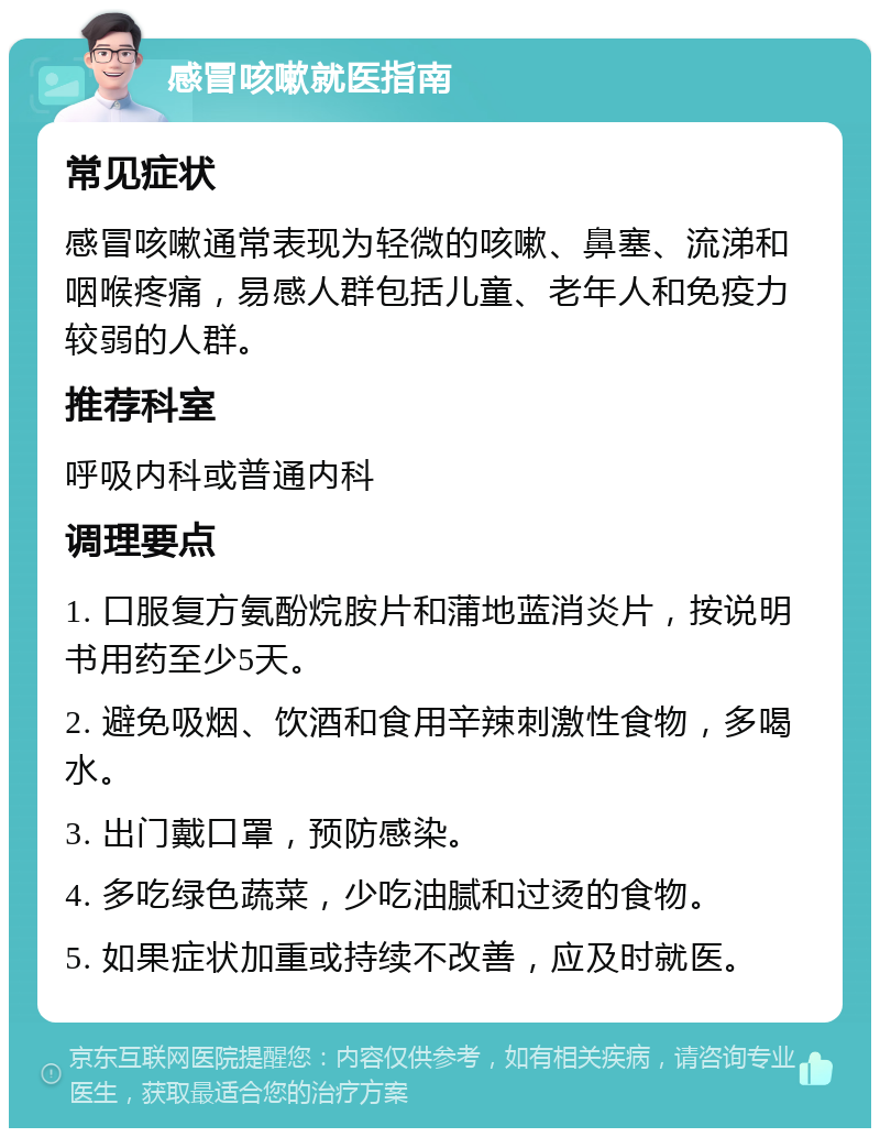 感冒咳嗽就医指南 常见症状 感冒咳嗽通常表现为轻微的咳嗽、鼻塞、流涕和咽喉疼痛，易感人群包括儿童、老年人和免疫力较弱的人群。 推荐科室 呼吸内科或普通内科 调理要点 1. 口服复方氨酚烷胺片和蒲地蓝消炎片，按说明书用药至少5天。 2. 避免吸烟、饮酒和食用辛辣刺激性食物，多喝水。 3. 出门戴口罩，预防感染。 4. 多吃绿色蔬菜，少吃油腻和过烫的食物。 5. 如果症状加重或持续不改善，应及时就医。