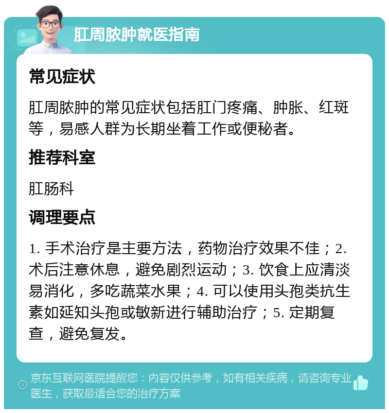 肛周脓肿就医指南 常见症状 肛周脓肿的常见症状包括肛门疼痛、肿胀、红斑等，易感人群为长期坐着工作或便秘者。 推荐科室 肛肠科 调理要点 1. 手术治疗是主要方法，药物治疗效果不佳；2. 术后注意休息，避免剧烈运动；3. 饮食上应清淡易消化，多吃蔬菜水果；4. 可以使用头孢类抗生素如延知头孢或敏新进行辅助治疗；5. 定期复查，避免复发。