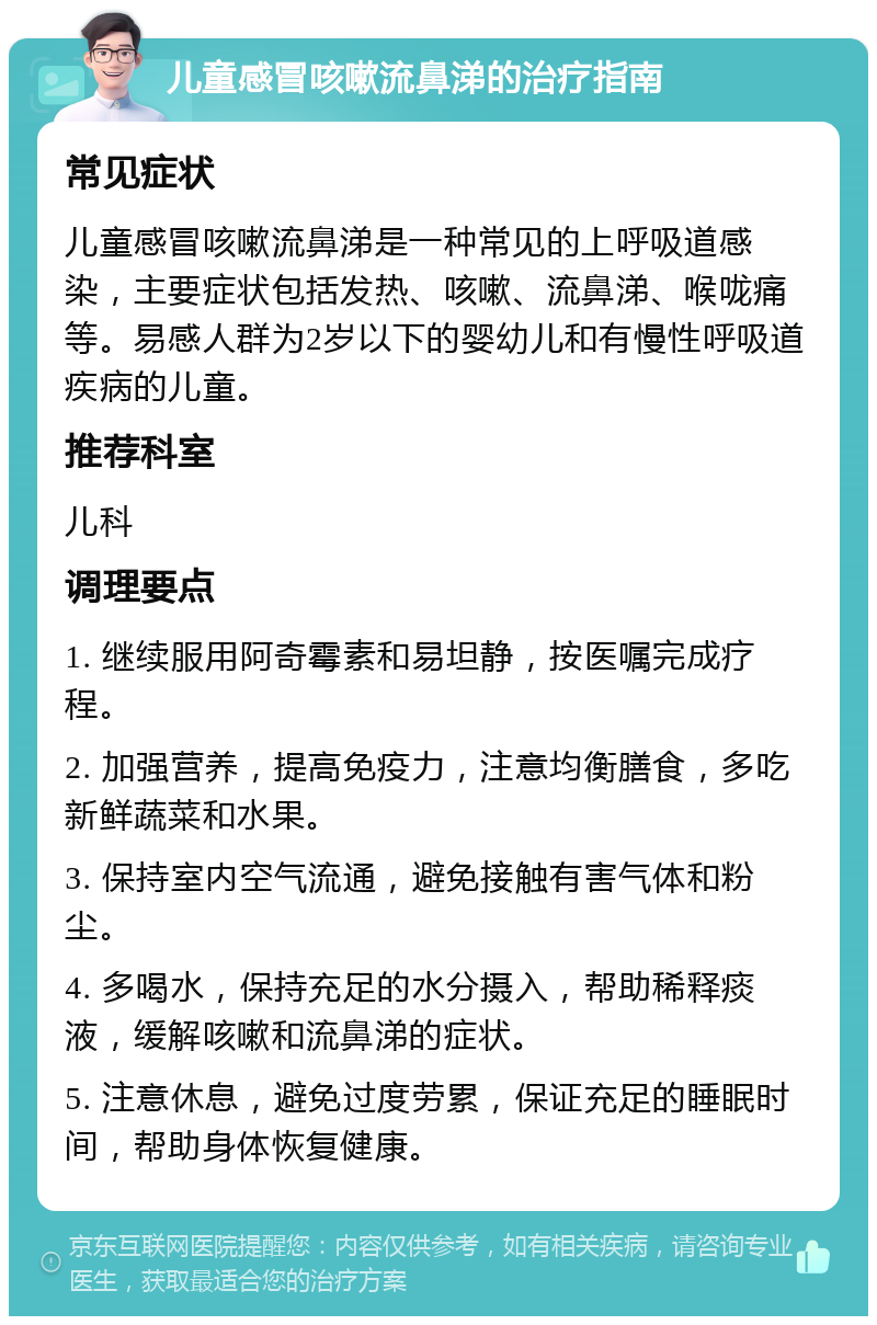 儿童感冒咳嗽流鼻涕的治疗指南 常见症状 儿童感冒咳嗽流鼻涕是一种常见的上呼吸道感染，主要症状包括发热、咳嗽、流鼻涕、喉咙痛等。易感人群为2岁以下的婴幼儿和有慢性呼吸道疾病的儿童。 推荐科室 儿科 调理要点 1. 继续服用阿奇霉素和易坦静，按医嘱完成疗程。 2. 加强营养，提高免疫力，注意均衡膳食，多吃新鲜蔬菜和水果。 3. 保持室内空气流通，避免接触有害气体和粉尘。 4. 多喝水，保持充足的水分摄入，帮助稀释痰液，缓解咳嗽和流鼻涕的症状。 5. 注意休息，避免过度劳累，保证充足的睡眠时间，帮助身体恢复健康。