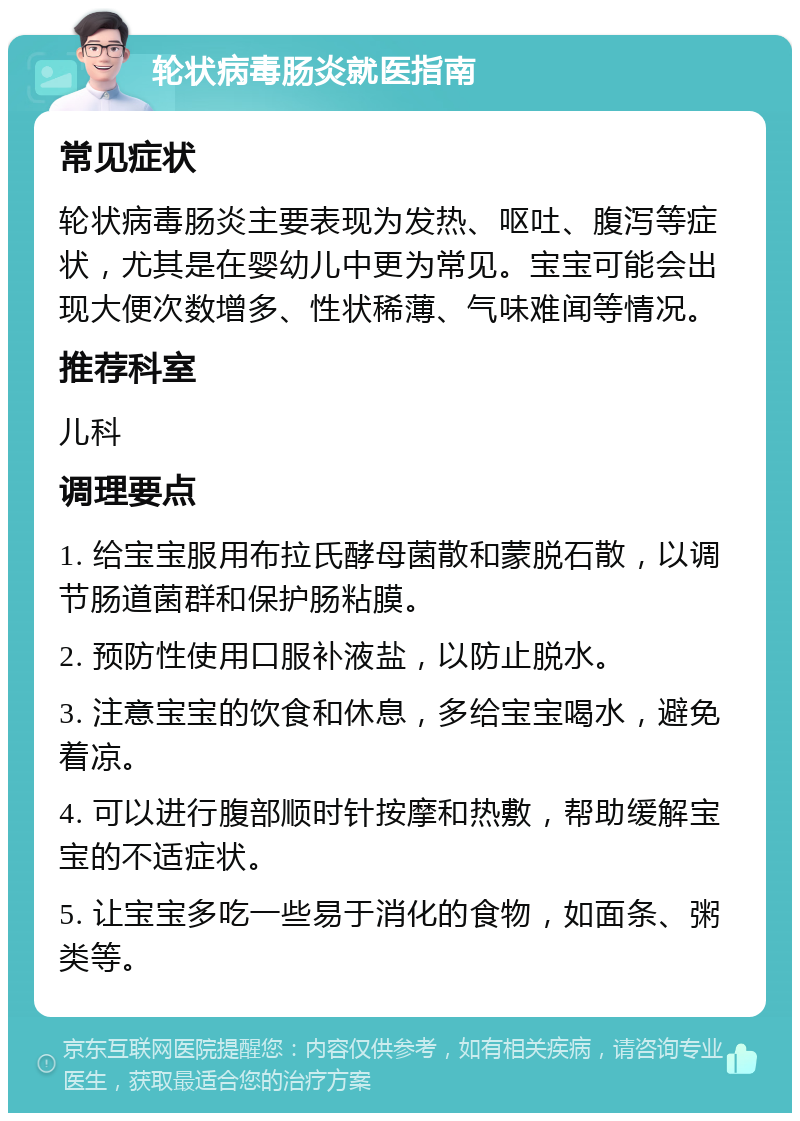 轮状病毒肠炎就医指南 常见症状 轮状病毒肠炎主要表现为发热、呕吐、腹泻等症状，尤其是在婴幼儿中更为常见。宝宝可能会出现大便次数增多、性状稀薄、气味难闻等情况。 推荐科室 儿科 调理要点 1. 给宝宝服用布拉氏酵母菌散和蒙脱石散，以调节肠道菌群和保护肠粘膜。 2. 预防性使用口服补液盐，以防止脱水。 3. 注意宝宝的饮食和休息，多给宝宝喝水，避免着凉。 4. 可以进行腹部顺时针按摩和热敷，帮助缓解宝宝的不适症状。 5. 让宝宝多吃一些易于消化的食物，如面条、粥类等。