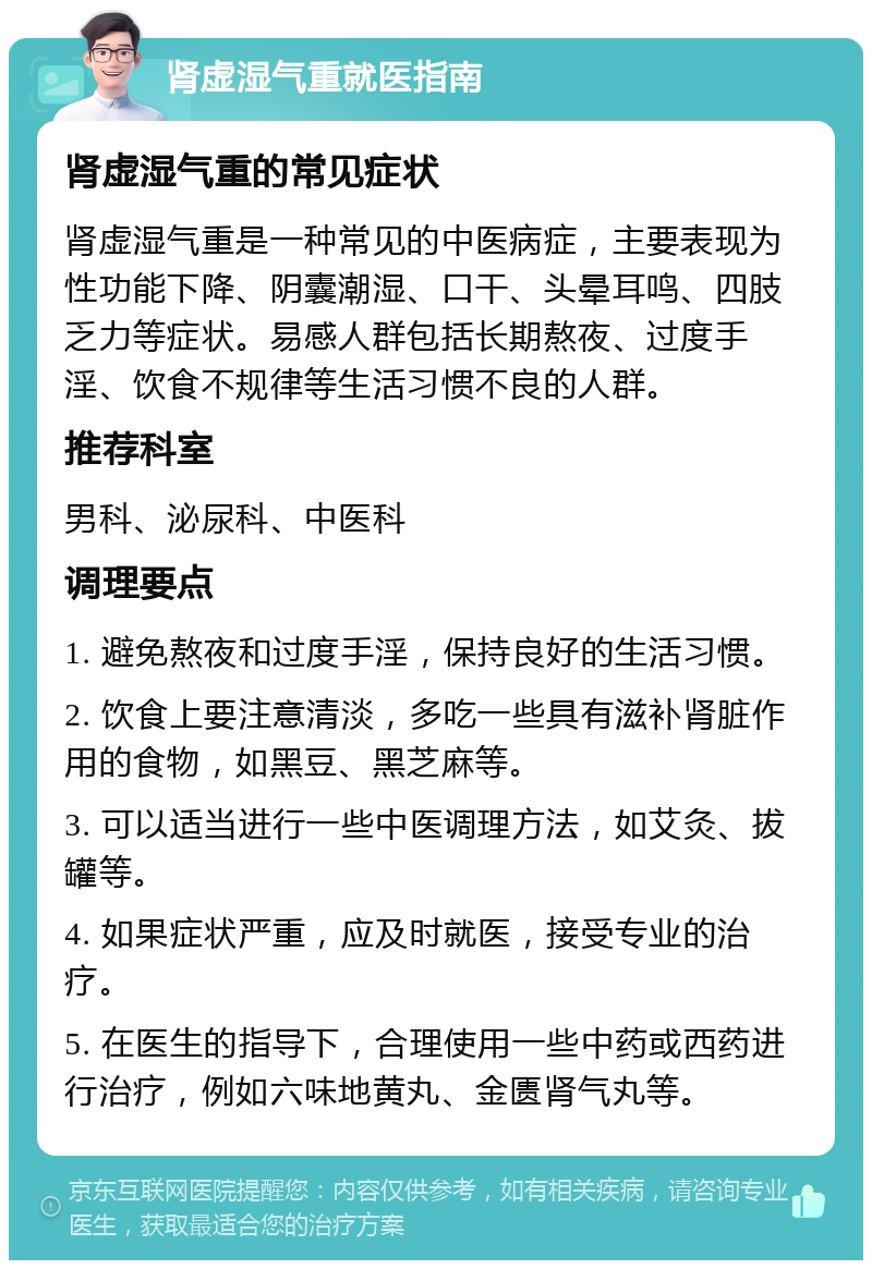 肾虚湿气重就医指南 肾虚湿气重的常见症状 肾虚湿气重是一种常见的中医病症，主要表现为性功能下降、阴囊潮湿、口干、头晕耳鸣、四肢乏力等症状。易感人群包括长期熬夜、过度手淫、饮食不规律等生活习惯不良的人群。 推荐科室 男科、泌尿科、中医科 调理要点 1. 避免熬夜和过度手淫，保持良好的生活习惯。 2. 饮食上要注意清淡，多吃一些具有滋补肾脏作用的食物，如黑豆、黑芝麻等。 3. 可以适当进行一些中医调理方法，如艾灸、拔罐等。 4. 如果症状严重，应及时就医，接受专业的治疗。 5. 在医生的指导下，合理使用一些中药或西药进行治疗，例如六味地黄丸、金匮肾气丸等。