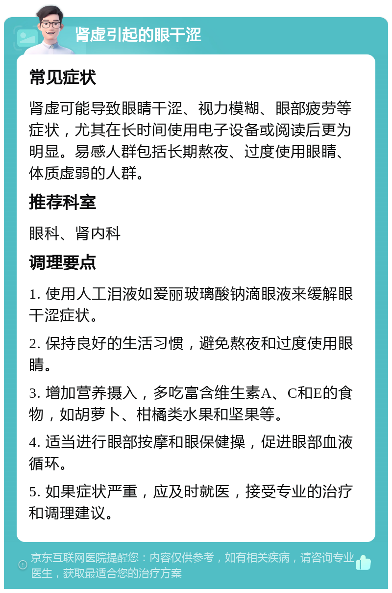 肾虚引起的眼干涩 常见症状 肾虚可能导致眼睛干涩、视力模糊、眼部疲劳等症状，尤其在长时间使用电子设备或阅读后更为明显。易感人群包括长期熬夜、过度使用眼睛、体质虚弱的人群。 推荐科室 眼科、肾内科 调理要点 1. 使用人工泪液如爱丽玻璃酸钠滴眼液来缓解眼干涩症状。 2. 保持良好的生活习惯，避免熬夜和过度使用眼睛。 3. 增加营养摄入，多吃富含维生素A、C和E的食物，如胡萝卜、柑橘类水果和坚果等。 4. 适当进行眼部按摩和眼保健操，促进眼部血液循环。 5. 如果症状严重，应及时就医，接受专业的治疗和调理建议。