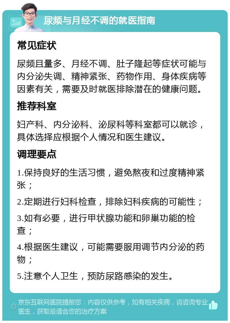 尿频与月经不调的就医指南 常见症状 尿频且量多、月经不调、肚子隆起等症状可能与内分泌失调、精神紧张、药物作用、身体疾病等因素有关，需要及时就医排除潜在的健康问题。 推荐科室 妇产科、内分泌科、泌尿科等科室都可以就诊，具体选择应根据个人情况和医生建议。 调理要点 1.保持良好的生活习惯，避免熬夜和过度精神紧张； 2.定期进行妇科检查，排除妇科疾病的可能性； 3.如有必要，进行甲状腺功能和卵巢功能的检查； 4.根据医生建议，可能需要服用调节内分泌的药物； 5.注意个人卫生，预防尿路感染的发生。