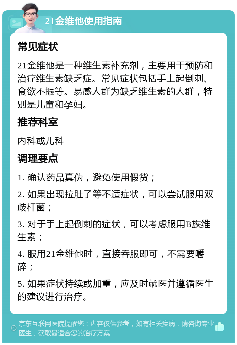 21金维他使用指南 常见症状 21金维他是一种维生素补充剂，主要用于预防和治疗维生素缺乏症。常见症状包括手上起倒刺、食欲不振等。易感人群为缺乏维生素的人群，特别是儿童和孕妇。 推荐科室 内科或儿科 调理要点 1. 确认药品真伪，避免使用假货； 2. 如果出现拉肚子等不适症状，可以尝试服用双歧杆菌； 3. 对于手上起倒刺的症状，可以考虑服用B族维生素； 4. 服用21金维他时，直接吞服即可，不需要嚼碎； 5. 如果症状持续或加重，应及时就医并遵循医生的建议进行治疗。