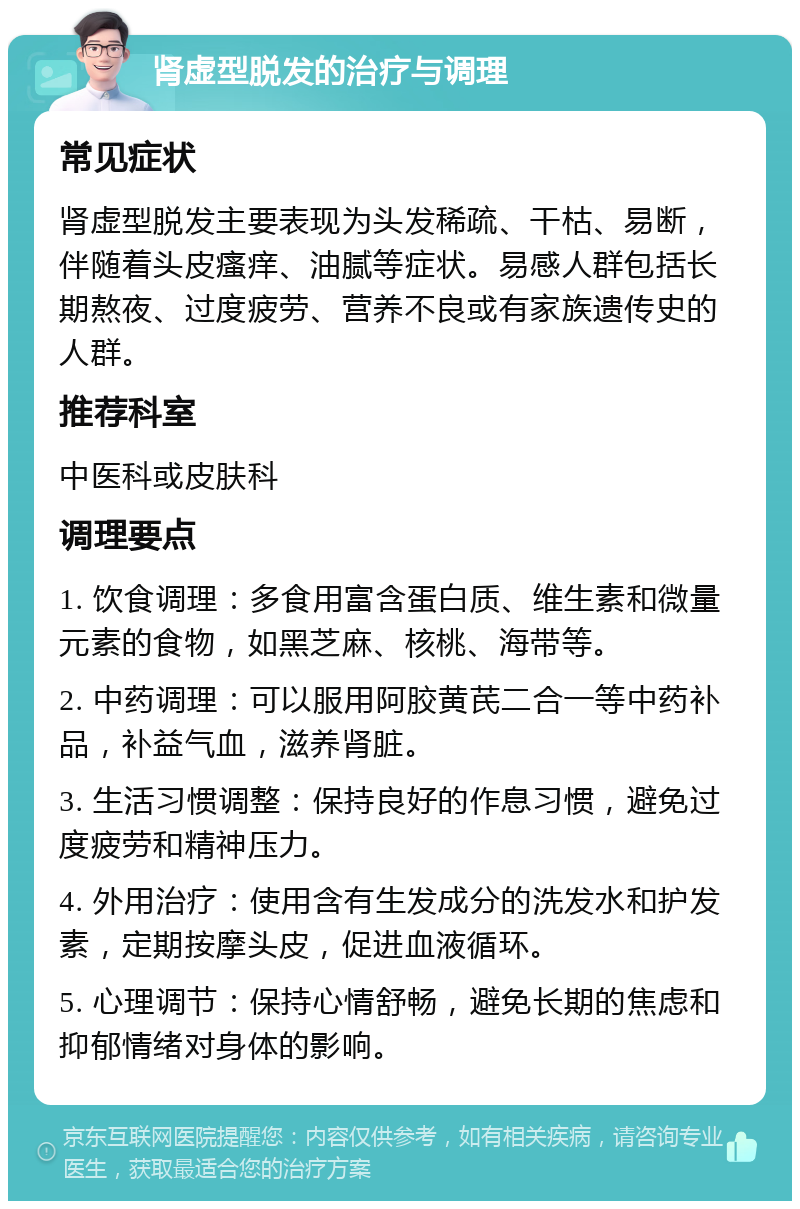 肾虚型脱发的治疗与调理 常见症状 肾虚型脱发主要表现为头发稀疏、干枯、易断，伴随着头皮瘙痒、油腻等症状。易感人群包括长期熬夜、过度疲劳、营养不良或有家族遗传史的人群。 推荐科室 中医科或皮肤科 调理要点 1. 饮食调理：多食用富含蛋白质、维生素和微量元素的食物，如黑芝麻、核桃、海带等。 2. 中药调理：可以服用阿胶黄芪二合一等中药补品，补益气血，滋养肾脏。 3. 生活习惯调整：保持良好的作息习惯，避免过度疲劳和精神压力。 4. 外用治疗：使用含有生发成分的洗发水和护发素，定期按摩头皮，促进血液循环。 5. 心理调节：保持心情舒畅，避免长期的焦虑和抑郁情绪对身体的影响。