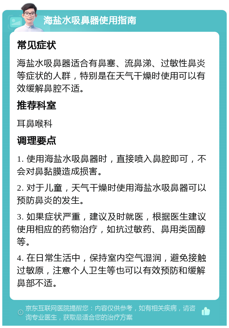 海盐水吸鼻器使用指南 常见症状 海盐水吸鼻器适合有鼻塞、流鼻涕、过敏性鼻炎等症状的人群，特别是在天气干燥时使用可以有效缓解鼻腔不适。 推荐科室 耳鼻喉科 调理要点 1. 使用海盐水吸鼻器时，直接喷入鼻腔即可，不会对鼻黏膜造成损害。 2. 对于儿童，天气干燥时使用海盐水吸鼻器可以预防鼻炎的发生。 3. 如果症状严重，建议及时就医，根据医生建议使用相应的药物治疗，如抗过敏药、鼻用类固醇等。 4. 在日常生活中，保持室内空气湿润，避免接触过敏原，注意个人卫生等也可以有效预防和缓解鼻部不适。