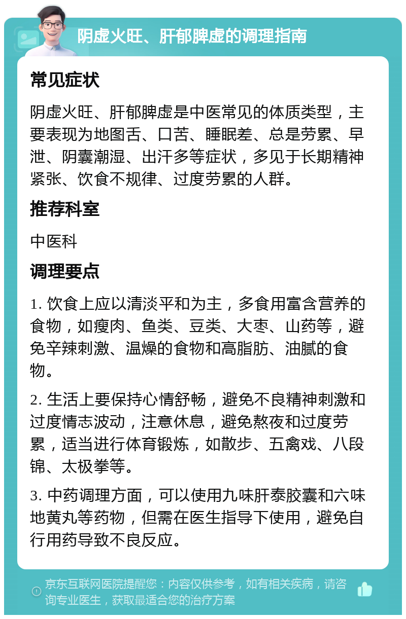 阴虚火旺、肝郁脾虚的调理指南 常见症状 阴虚火旺、肝郁脾虚是中医常见的体质类型，主要表现为地图舌、口苦、睡眠差、总是劳累、早泄、阴囊潮湿、出汗多等症状，多见于长期精神紧张、饮食不规律、过度劳累的人群。 推荐科室 中医科 调理要点 1. 饮食上应以清淡平和为主，多食用富含营养的食物，如瘦肉、鱼类、豆类、大枣、山药等，避免辛辣刺激、温燥的食物和高脂肪、油腻的食物。 2. 生活上要保持心情舒畅，避免不良精神刺激和过度情志波动，注意休息，避免熬夜和过度劳累，适当进行体育锻炼，如散步、五禽戏、八段锦、太极拳等。 3. 中药调理方面，可以使用九味肝泰胶囊和六味地黄丸等药物，但需在医生指导下使用，避免自行用药导致不良反应。