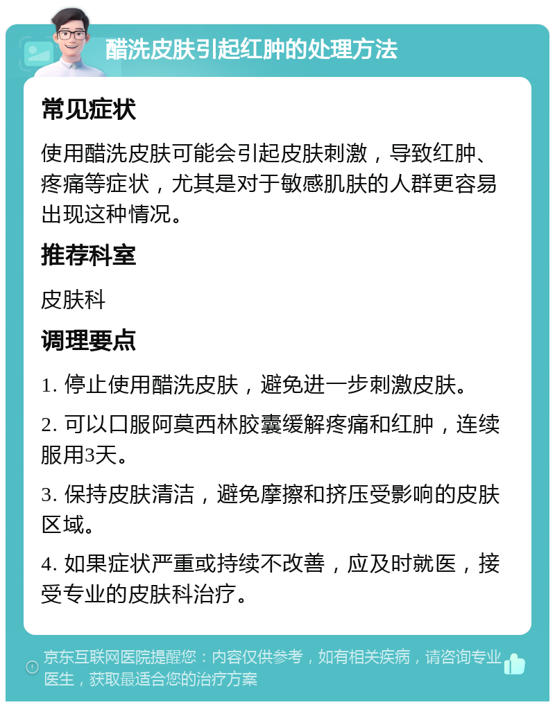 醋洗皮肤引起红肿的处理方法 常见症状 使用醋洗皮肤可能会引起皮肤刺激，导致红肿、疼痛等症状，尤其是对于敏感肌肤的人群更容易出现这种情况。 推荐科室 皮肤科 调理要点 1. 停止使用醋洗皮肤，避免进一步刺激皮肤。 2. 可以口服阿莫西林胶囊缓解疼痛和红肿，连续服用3天。 3. 保持皮肤清洁，避免摩擦和挤压受影响的皮肤区域。 4. 如果症状严重或持续不改善，应及时就医，接受专业的皮肤科治疗。