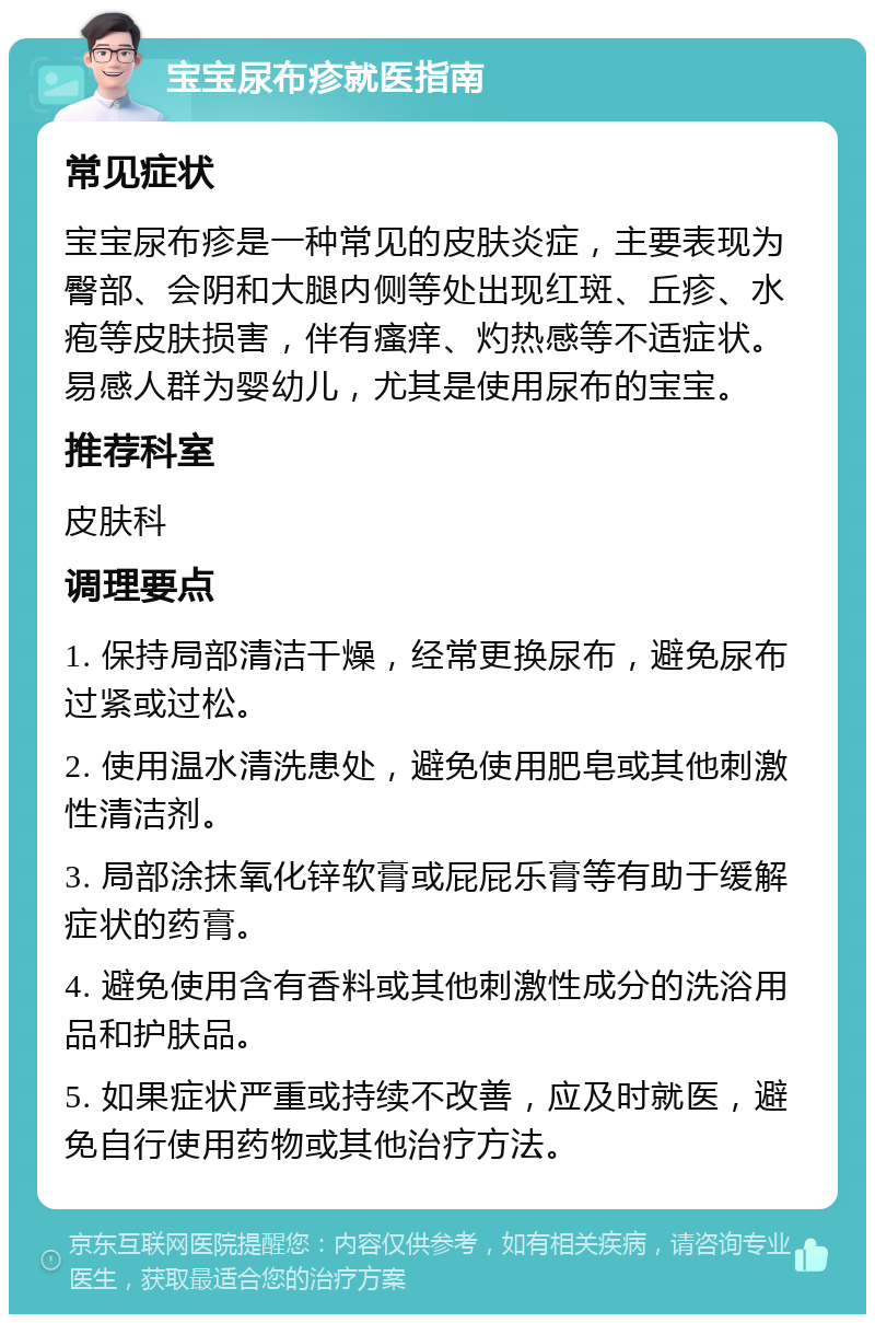 宝宝尿布疹就医指南 常见症状 宝宝尿布疹是一种常见的皮肤炎症，主要表现为臀部、会阴和大腿内侧等处出现红斑、丘疹、水疱等皮肤损害，伴有瘙痒、灼热感等不适症状。易感人群为婴幼儿，尤其是使用尿布的宝宝。 推荐科室 皮肤科 调理要点 1. 保持局部清洁干燥，经常更换尿布，避免尿布过紧或过松。 2. 使用温水清洗患处，避免使用肥皂或其他刺激性清洁剂。 3. 局部涂抹氧化锌软膏或屁屁乐膏等有助于缓解症状的药膏。 4. 避免使用含有香料或其他刺激性成分的洗浴用品和护肤品。 5. 如果症状严重或持续不改善，应及时就医，避免自行使用药物或其他治疗方法。