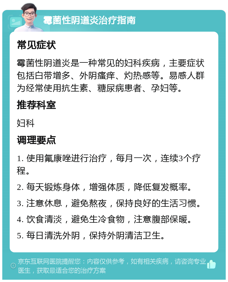 霉菌性阴道炎治疗指南 常见症状 霉菌性阴道炎是一种常见的妇科疾病，主要症状包括白带增多、外阴瘙痒、灼热感等。易感人群为经常使用抗生素、糖尿病患者、孕妇等。 推荐科室 妇科 调理要点 1. 使用氟康唑进行治疗，每月一次，连续3个疗程。 2. 每天锻炼身体，增强体质，降低复发概率。 3. 注意休息，避免熬夜，保持良好的生活习惯。 4. 饮食清淡，避免生冷食物，注意腹部保暖。 5. 每日清洗外阴，保持外阴清洁卫生。