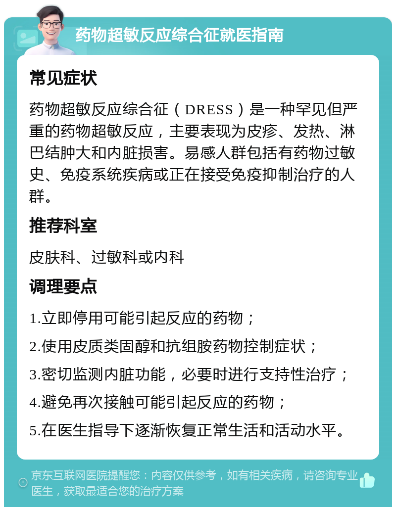 药物超敏反应综合征就医指南 常见症状 药物超敏反应综合征（DRESS）是一种罕见但严重的药物超敏反应，主要表现为皮疹、发热、淋巴结肿大和内脏损害。易感人群包括有药物过敏史、免疫系统疾病或正在接受免疫抑制治疗的人群。 推荐科室 皮肤科、过敏科或内科 调理要点 1.立即停用可能引起反应的药物； 2.使用皮质类固醇和抗组胺药物控制症状； 3.密切监测内脏功能，必要时进行支持性治疗； 4.避免再次接触可能引起反应的药物； 5.在医生指导下逐渐恢复正常生活和活动水平。