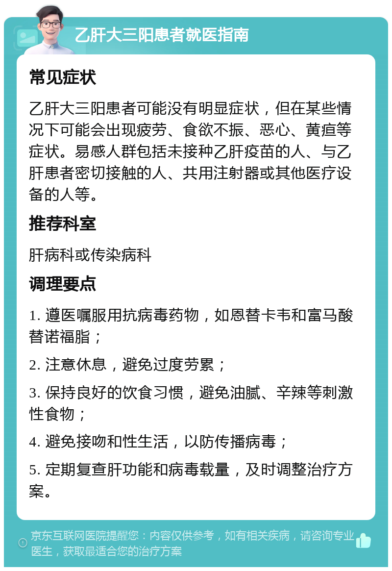 乙肝大三阳患者就医指南 常见症状 乙肝大三阳患者可能没有明显症状，但在某些情况下可能会出现疲劳、食欲不振、恶心、黄疸等症状。易感人群包括未接种乙肝疫苗的人、与乙肝患者密切接触的人、共用注射器或其他医疗设备的人等。 推荐科室 肝病科或传染病科 调理要点 1. 遵医嘱服用抗病毒药物，如恩替卡韦和富马酸替诺福脂； 2. 注意休息，避免过度劳累； 3. 保持良好的饮食习惯，避免油腻、辛辣等刺激性食物； 4. 避免接吻和性生活，以防传播病毒； 5. 定期复查肝功能和病毒载量，及时调整治疗方案。