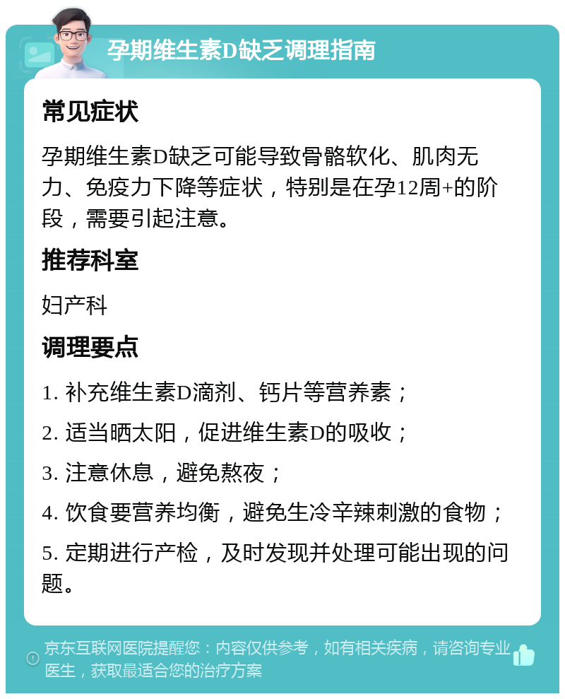 孕期维生素D缺乏调理指南 常见症状 孕期维生素D缺乏可能导致骨骼软化、肌肉无力、免疫力下降等症状，特别是在孕12周+的阶段，需要引起注意。 推荐科室 妇产科 调理要点 1. 补充维生素D滴剂、钙片等营养素； 2. 适当晒太阳，促进维生素D的吸收； 3. 注意休息，避免熬夜； 4. 饮食要营养均衡，避免生冷辛辣刺激的食物； 5. 定期进行产检，及时发现并处理可能出现的问题。