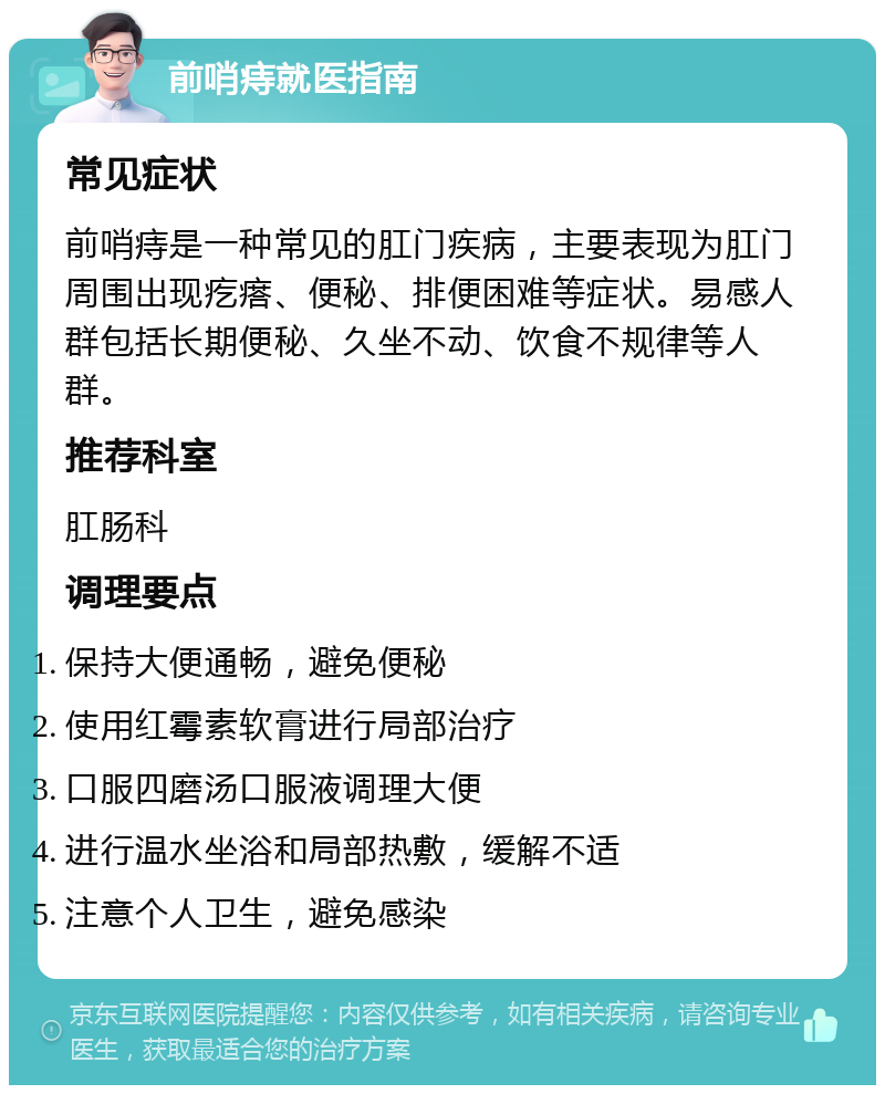 前哨痔就医指南 常见症状 前哨痔是一种常见的肛门疾病，主要表现为肛门周围出现疙瘩、便秘、排便困难等症状。易感人群包括长期便秘、久坐不动、饮食不规律等人群。 推荐科室 肛肠科 调理要点 保持大便通畅，避免便秘 使用红霉素软膏进行局部治疗 口服四磨汤口服液调理大便 进行温水坐浴和局部热敷，缓解不适 注意个人卫生，避免感染