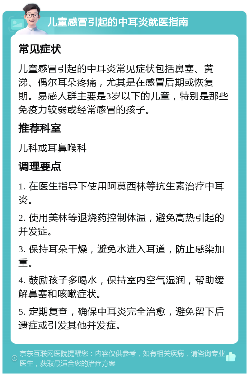 儿童感冒引起的中耳炎就医指南 常见症状 儿童感冒引起的中耳炎常见症状包括鼻塞、黄涕、偶尔耳朵疼痛，尤其是在感冒后期或恢复期。易感人群主要是3岁以下的儿童，特别是那些免疫力较弱或经常感冒的孩子。 推荐科室 儿科或耳鼻喉科 调理要点 1. 在医生指导下使用阿莫西林等抗生素治疗中耳炎。 2. 使用美林等退烧药控制体温，避免高热引起的并发症。 3. 保持耳朵干燥，避免水进入耳道，防止感染加重。 4. 鼓励孩子多喝水，保持室内空气湿润，帮助缓解鼻塞和咳嗽症状。 5. 定期复查，确保中耳炎完全治愈，避免留下后遗症或引发其他并发症。