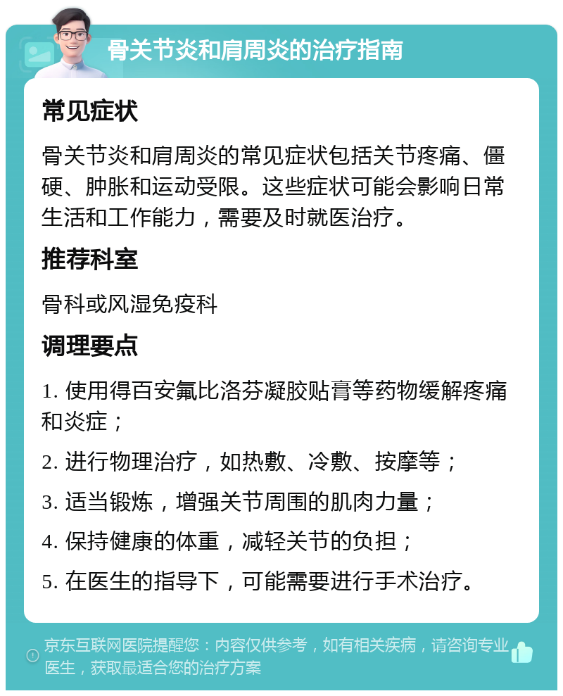 骨关节炎和肩周炎的治疗指南 常见症状 骨关节炎和肩周炎的常见症状包括关节疼痛、僵硬、肿胀和运动受限。这些症状可能会影响日常生活和工作能力，需要及时就医治疗。 推荐科室 骨科或风湿免疫科 调理要点 1. 使用得百安氟比洛芬凝胶贴膏等药物缓解疼痛和炎症； 2. 进行物理治疗，如热敷、冷敷、按摩等； 3. 适当锻炼，增强关节周围的肌肉力量； 4. 保持健康的体重，减轻关节的负担； 5. 在医生的指导下，可能需要进行手术治疗。