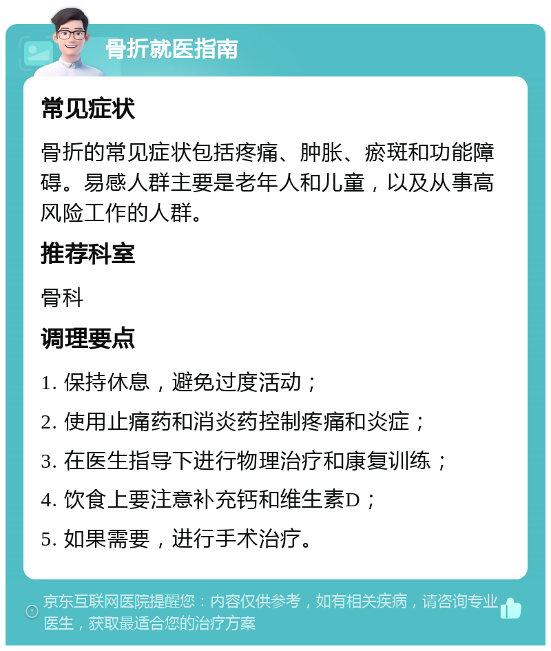 骨折就医指南 常见症状 骨折的常见症状包括疼痛、肿胀、瘀斑和功能障碍。易感人群主要是老年人和儿童，以及从事高风险工作的人群。 推荐科室 骨科 调理要点 1. 保持休息，避免过度活动； 2. 使用止痛药和消炎药控制疼痛和炎症； 3. 在医生指导下进行物理治疗和康复训练； 4. 饮食上要注意补充钙和维生素D； 5. 如果需要，进行手术治疗。