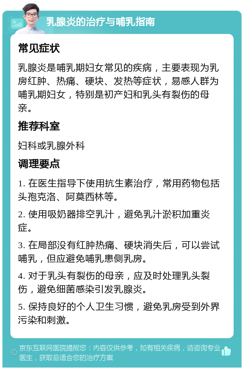 乳腺炎的治疗与哺乳指南 常见症状 乳腺炎是哺乳期妇女常见的疾病，主要表现为乳房红肿、热痛、硬块、发热等症状，易感人群为哺乳期妇女，特别是初产妇和乳头有裂伤的母亲。 推荐科室 妇科或乳腺外科 调理要点 1. 在医生指导下使用抗生素治疗，常用药物包括头孢克洛、阿莫西林等。 2. 使用吸奶器排空乳汁，避免乳汁淤积加重炎症。 3. 在局部没有红肿热痛、硬块消失后，可以尝试哺乳，但应避免哺乳患侧乳房。 4. 对于乳头有裂伤的母亲，应及时处理乳头裂伤，避免细菌感染引发乳腺炎。 5. 保持良好的个人卫生习惯，避免乳房受到外界污染和刺激。