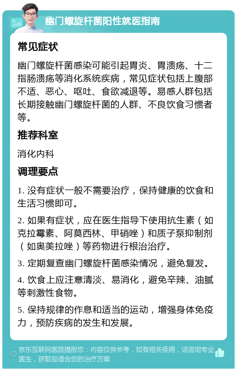 幽门螺旋杆菌阳性就医指南 常见症状 幽门螺旋杆菌感染可能引起胃炎、胃溃疡、十二指肠溃疡等消化系统疾病，常见症状包括上腹部不适、恶心、呕吐、食欲减退等。易感人群包括长期接触幽门螺旋杆菌的人群、不良饮食习惯者等。 推荐科室 消化内科 调理要点 1. 没有症状一般不需要治疗，保持健康的饮食和生活习惯即可。 2. 如果有症状，应在医生指导下使用抗生素（如克拉霉素、阿莫西林、甲硝唑）和质子泵抑制剂（如奥美拉唑）等药物进行根治治疗。 3. 定期复查幽门螺旋杆菌感染情况，避免复发。 4. 饮食上应注意清淡、易消化，避免辛辣、油腻等刺激性食物。 5. 保持规律的作息和适当的运动，增强身体免疫力，预防疾病的发生和发展。