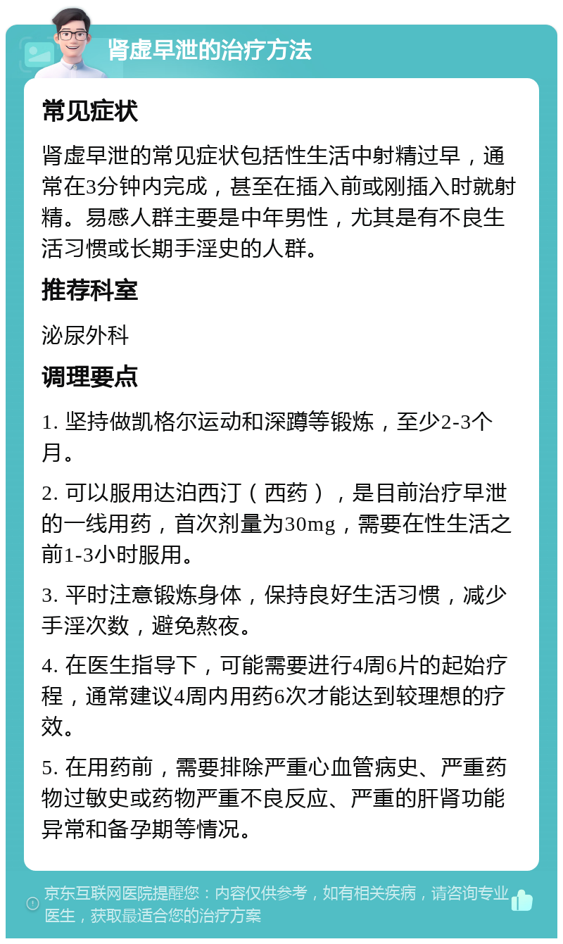 肾虚早泄的治疗方法 常见症状 肾虚早泄的常见症状包括性生活中射精过早，通常在3分钟内完成，甚至在插入前或刚插入时就射精。易感人群主要是中年男性，尤其是有不良生活习惯或长期手淫史的人群。 推荐科室 泌尿外科 调理要点 1. 坚持做凯格尔运动和深蹲等锻炼，至少2-3个月。 2. 可以服用达泊西汀（西药），是目前治疗早泄的一线用药，首次剂量为30mg，需要在性生活之前1-3小时服用。 3. 平时注意锻炼身体，保持良好生活习惯，减少手淫次数，避免熬夜。 4. 在医生指导下，可能需要进行4周6片的起始疗程，通常建议4周内用药6次才能达到较理想的疗效。 5. 在用药前，需要排除严重心血管病史、严重药物过敏史或药物严重不良反应、严重的肝肾功能异常和备孕期等情况。