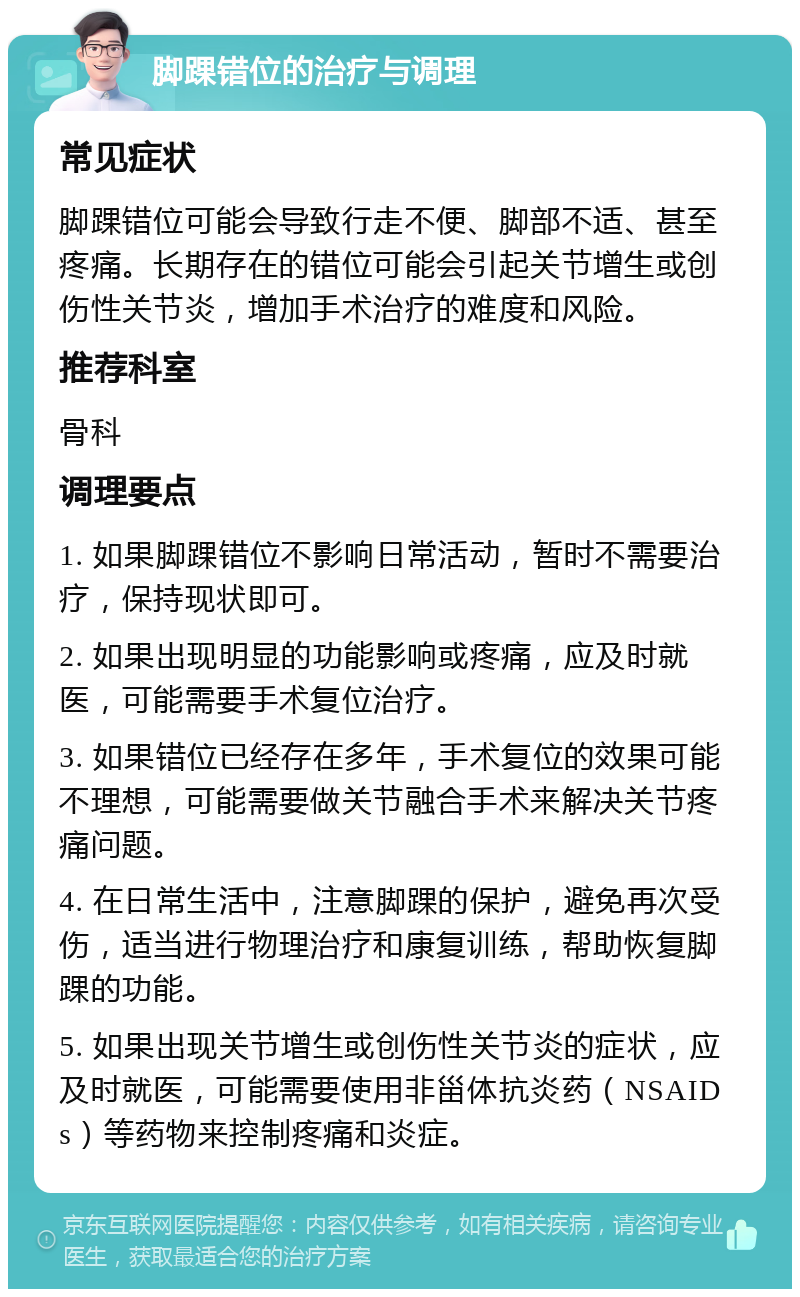 脚踝错位的治疗与调理 常见症状 脚踝错位可能会导致行走不便、脚部不适、甚至疼痛。长期存在的错位可能会引起关节增生或创伤性关节炎，增加手术治疗的难度和风险。 推荐科室 骨科 调理要点 1. 如果脚踝错位不影响日常活动，暂时不需要治疗，保持现状即可。 2. 如果出现明显的功能影响或疼痛，应及时就医，可能需要手术复位治疗。 3. 如果错位已经存在多年，手术复位的效果可能不理想，可能需要做关节融合手术来解决关节疼痛问题。 4. 在日常生活中，注意脚踝的保护，避免再次受伤，适当进行物理治疗和康复训练，帮助恢复脚踝的功能。 5. 如果出现关节增生或创伤性关节炎的症状，应及时就医，可能需要使用非甾体抗炎药（NSAIDs）等药物来控制疼痛和炎症。