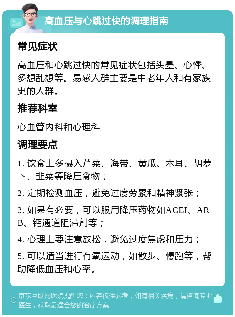 高血压与心跳过快的调理指南 常见症状 高血压和心跳过快的常见症状包括头晕、心悸、多想乱想等。易感人群主要是中老年人和有家族史的人群。 推荐科室 心血管内科和心理科 调理要点 1. 饮食上多摄入芹菜、海带、黄瓜、木耳、胡萝卜、韭菜等降压食物； 2. 定期检测血压，避免过度劳累和精神紧张； 3. 如果有必要，可以服用降压药物如ACEI、ARB、钙通道阻滞剂等； 4. 心理上要注意放松，避免过度焦虑和压力； 5. 可以适当进行有氧运动，如散步、慢跑等，帮助降低血压和心率。