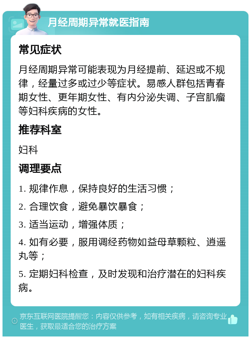 月经周期异常就医指南 常见症状 月经周期异常可能表现为月经提前、延迟或不规律，经量过多或过少等症状。易感人群包括青春期女性、更年期女性、有内分泌失调、子宫肌瘤等妇科疾病的女性。 推荐科室 妇科 调理要点 1. 规律作息，保持良好的生活习惯； 2. 合理饮食，避免暴饮暴食； 3. 适当运动，增强体质； 4. 如有必要，服用调经药物如益母草颗粒、逍遥丸等； 5. 定期妇科检查，及时发现和治疗潜在的妇科疾病。