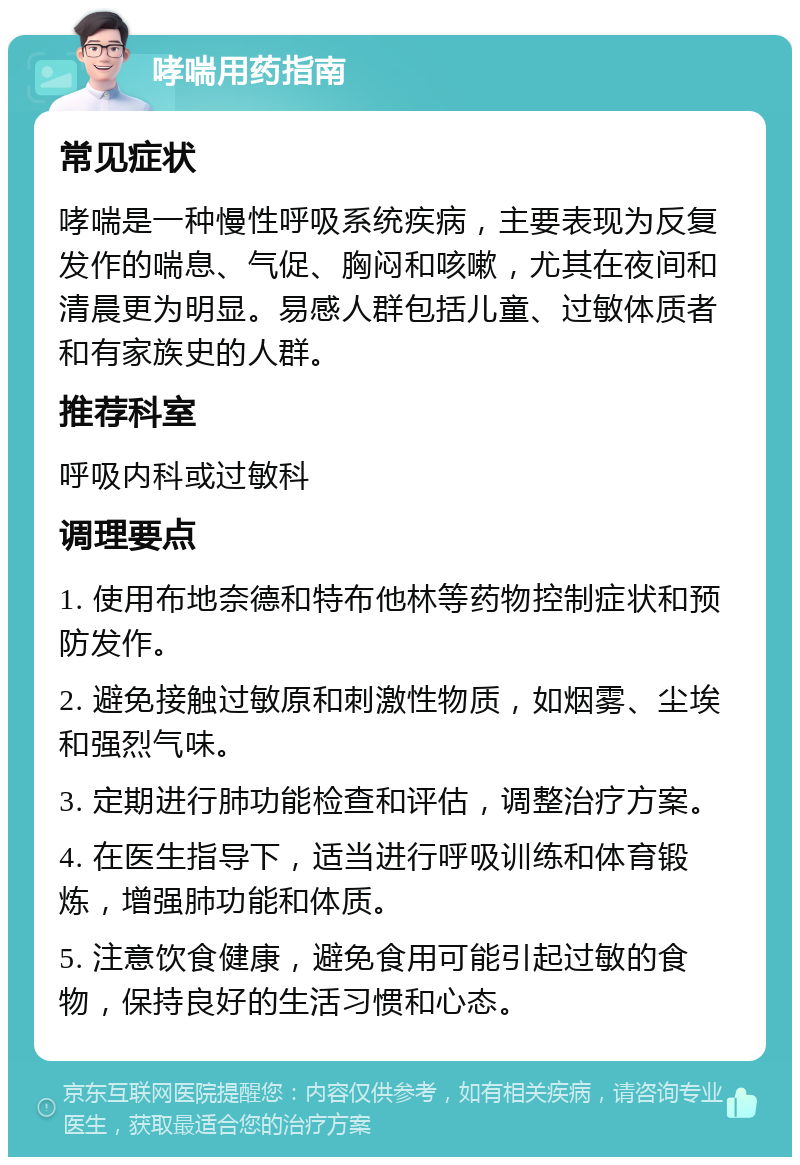 哮喘用药指南 常见症状 哮喘是一种慢性呼吸系统疾病，主要表现为反复发作的喘息、气促、胸闷和咳嗽，尤其在夜间和清晨更为明显。易感人群包括儿童、过敏体质者和有家族史的人群。 推荐科室 呼吸内科或过敏科 调理要点 1. 使用布地奈德和特布他林等药物控制症状和预防发作。 2. 避免接触过敏原和刺激性物质，如烟雾、尘埃和强烈气味。 3. 定期进行肺功能检查和评估，调整治疗方案。 4. 在医生指导下，适当进行呼吸训练和体育锻炼，增强肺功能和体质。 5. 注意饮食健康，避免食用可能引起过敏的食物，保持良好的生活习惯和心态。