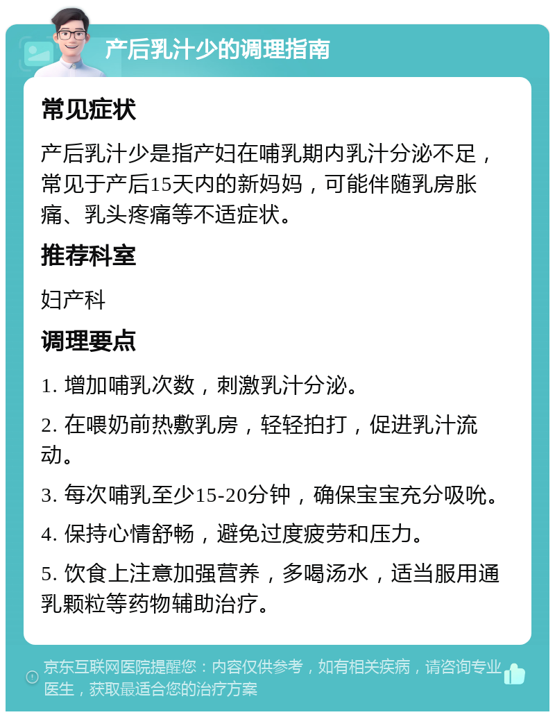 产后乳汁少的调理指南 常见症状 产后乳汁少是指产妇在哺乳期内乳汁分泌不足，常见于产后15天内的新妈妈，可能伴随乳房胀痛、乳头疼痛等不适症状。 推荐科室 妇产科 调理要点 1. 增加哺乳次数，刺激乳汁分泌。 2. 在喂奶前热敷乳房，轻轻拍打，促进乳汁流动。 3. 每次哺乳至少15-20分钟，确保宝宝充分吸吮。 4. 保持心情舒畅，避免过度疲劳和压力。 5. 饮食上注意加强营养，多喝汤水，适当服用通乳颗粒等药物辅助治疗。