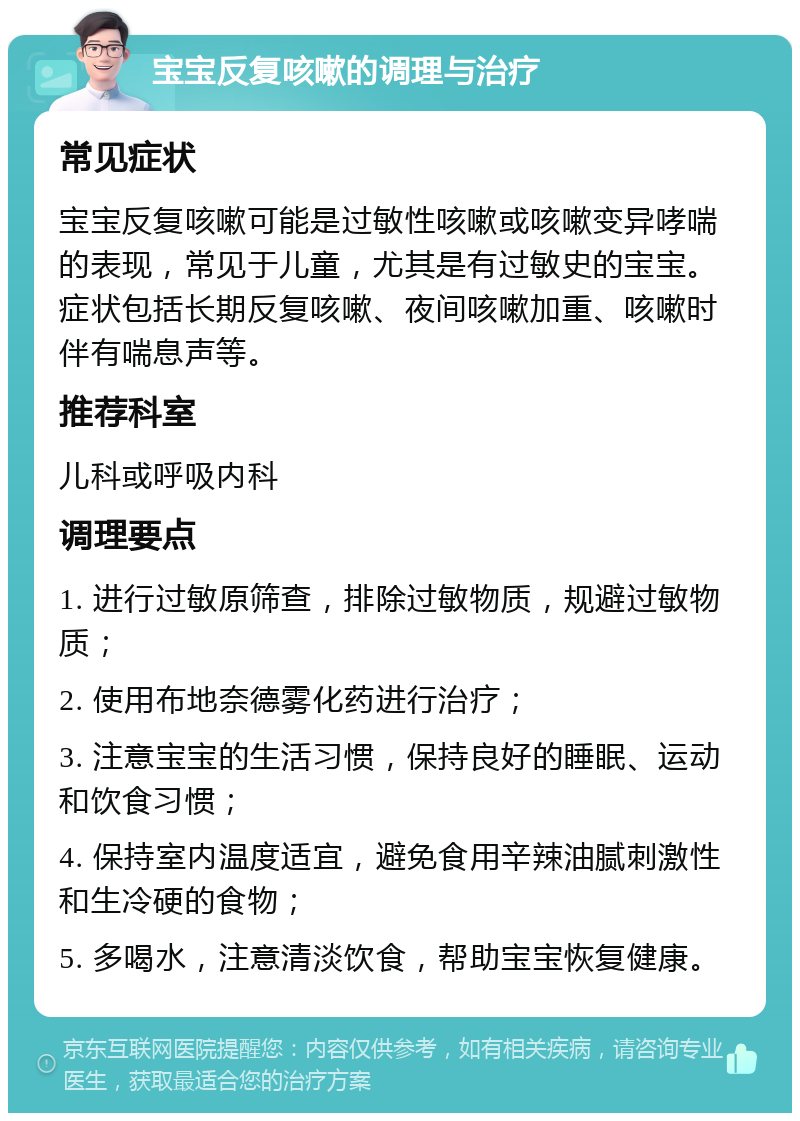 宝宝反复咳嗽的调理与治疗 常见症状 宝宝反复咳嗽可能是过敏性咳嗽或咳嗽变异哮喘的表现，常见于儿童，尤其是有过敏史的宝宝。症状包括长期反复咳嗽、夜间咳嗽加重、咳嗽时伴有喘息声等。 推荐科室 儿科或呼吸内科 调理要点 1. 进行过敏原筛查，排除过敏物质，规避过敏物质； 2. 使用布地奈德雾化药进行治疗； 3. 注意宝宝的生活习惯，保持良好的睡眠、运动和饮食习惯； 4. 保持室内温度适宜，避免食用辛辣油腻刺激性和生冷硬的食物； 5. 多喝水，注意清淡饮食，帮助宝宝恢复健康。