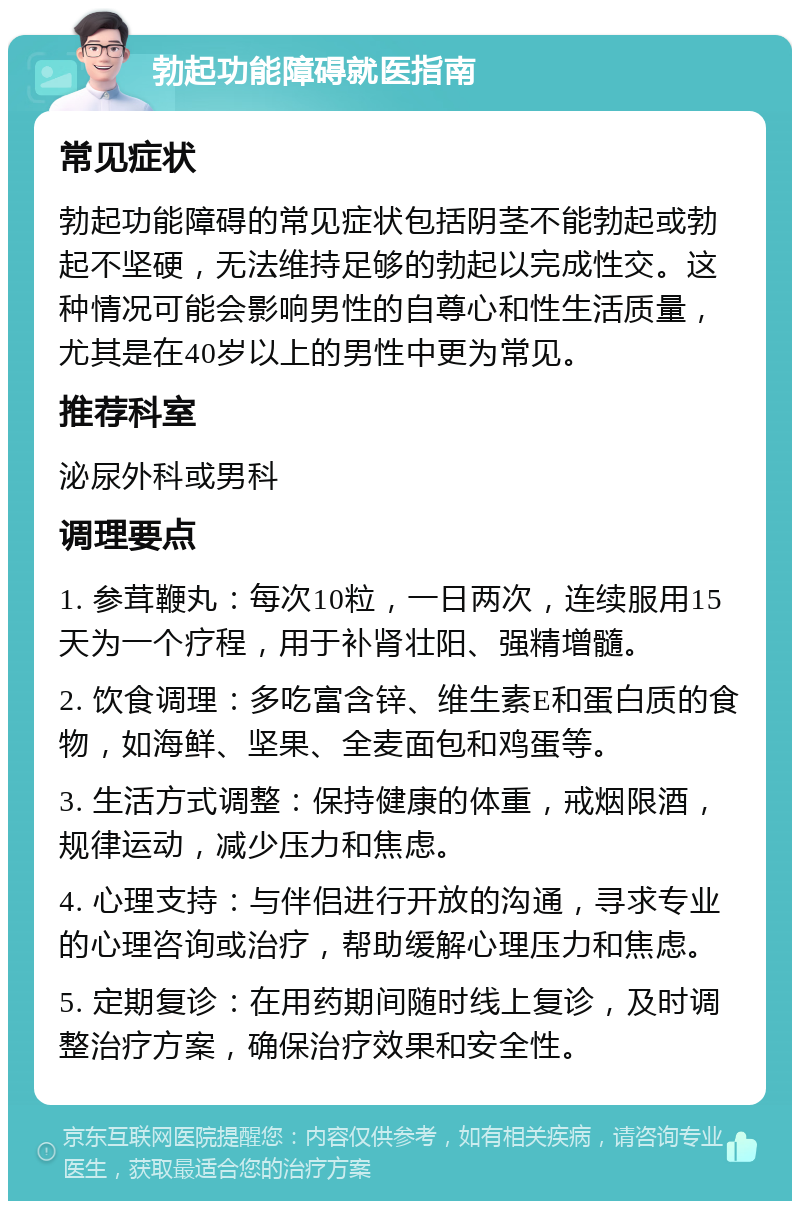 勃起功能障碍就医指南 常见症状 勃起功能障碍的常见症状包括阴茎不能勃起或勃起不坚硬，无法维持足够的勃起以完成性交。这种情况可能会影响男性的自尊心和性生活质量，尤其是在40岁以上的男性中更为常见。 推荐科室 泌尿外科或男科 调理要点 1. 参茸鞭丸：每次10粒，一日两次，连续服用15天为一个疗程，用于补肾壮阳、强精增髓。 2. 饮食调理：多吃富含锌、维生素E和蛋白质的食物，如海鲜、坚果、全麦面包和鸡蛋等。 3. 生活方式调整：保持健康的体重，戒烟限酒，规律运动，减少压力和焦虑。 4. 心理支持：与伴侣进行开放的沟通，寻求专业的心理咨询或治疗，帮助缓解心理压力和焦虑。 5. 定期复诊：在用药期间随时线上复诊，及时调整治疗方案，确保治疗效果和安全性。