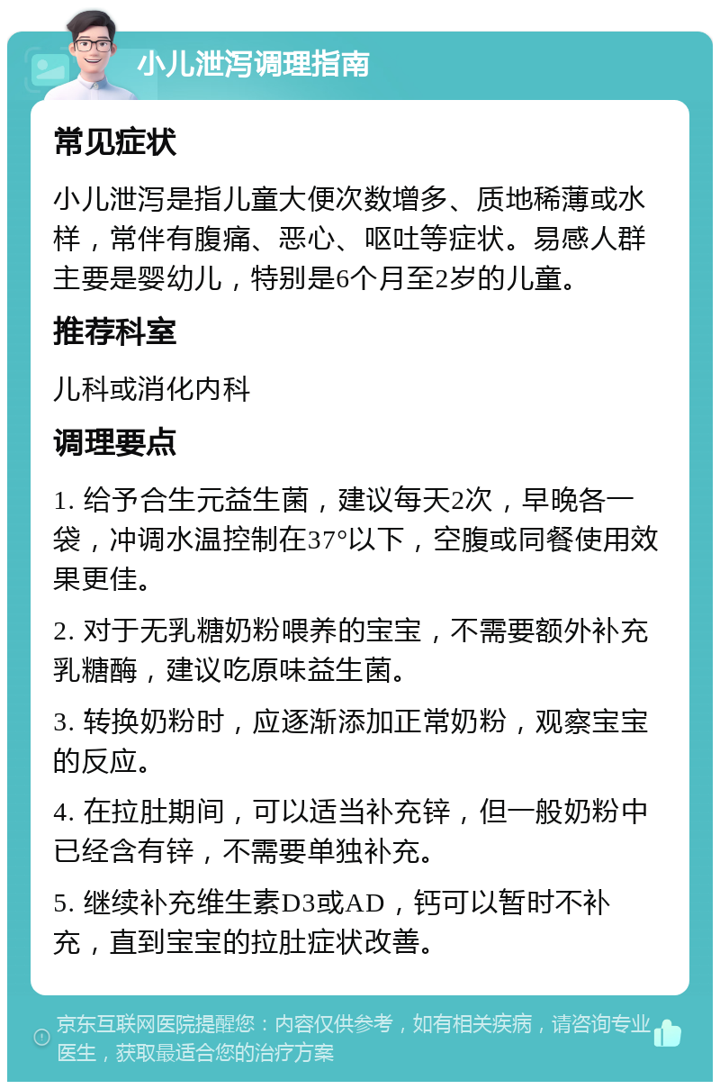 小儿泄泻调理指南 常见症状 小儿泄泻是指儿童大便次数增多、质地稀薄或水样，常伴有腹痛、恶心、呕吐等症状。易感人群主要是婴幼儿，特别是6个月至2岁的儿童。 推荐科室 儿科或消化内科 调理要点 1. 给予合生元益生菌，建议每天2次，早晚各一袋，冲调水温控制在37°以下，空腹或同餐使用效果更佳。 2. 对于无乳糖奶粉喂养的宝宝，不需要额外补充乳糖酶，建议吃原味益生菌。 3. 转换奶粉时，应逐渐添加正常奶粉，观察宝宝的反应。 4. 在拉肚期间，可以适当补充锌，但一般奶粉中已经含有锌，不需要单独补充。 5. 继续补充维生素D3或AD，钙可以暂时不补充，直到宝宝的拉肚症状改善。