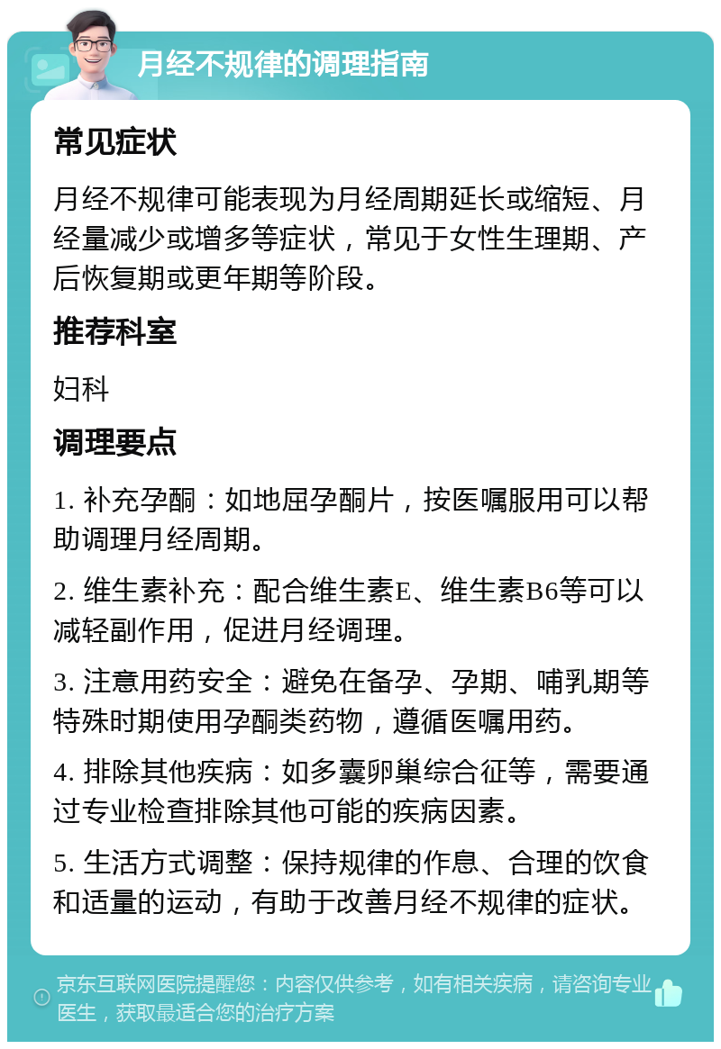 月经不规律的调理指南 常见症状 月经不规律可能表现为月经周期延长或缩短、月经量减少或增多等症状，常见于女性生理期、产后恢复期或更年期等阶段。 推荐科室 妇科 调理要点 1. 补充孕酮：如地屈孕酮片，按医嘱服用可以帮助调理月经周期。 2. 维生素补充：配合维生素E、维生素B6等可以减轻副作用，促进月经调理。 3. 注意用药安全：避免在备孕、孕期、哺乳期等特殊时期使用孕酮类药物，遵循医嘱用药。 4. 排除其他疾病：如多囊卵巢综合征等，需要通过专业检查排除其他可能的疾病因素。 5. 生活方式调整：保持规律的作息、合理的饮食和适量的运动，有助于改善月经不规律的症状。