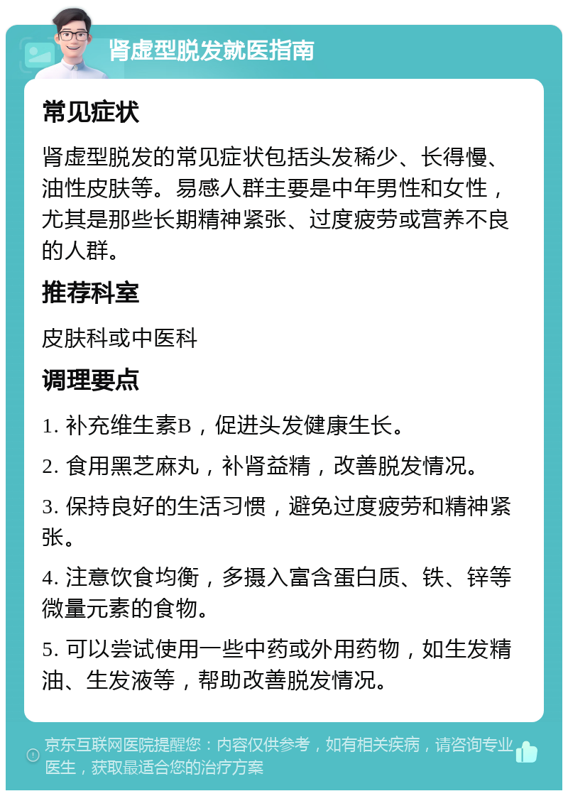 肾虚型脱发就医指南 常见症状 肾虚型脱发的常见症状包括头发稀少、长得慢、油性皮肤等。易感人群主要是中年男性和女性，尤其是那些长期精神紧张、过度疲劳或营养不良的人群。 推荐科室 皮肤科或中医科 调理要点 1. 补充维生素B，促进头发健康生长。 2. 食用黑芝麻丸，补肾益精，改善脱发情况。 3. 保持良好的生活习惯，避免过度疲劳和精神紧张。 4. 注意饮食均衡，多摄入富含蛋白质、铁、锌等微量元素的食物。 5. 可以尝试使用一些中药或外用药物，如生发精油、生发液等，帮助改善脱发情况。