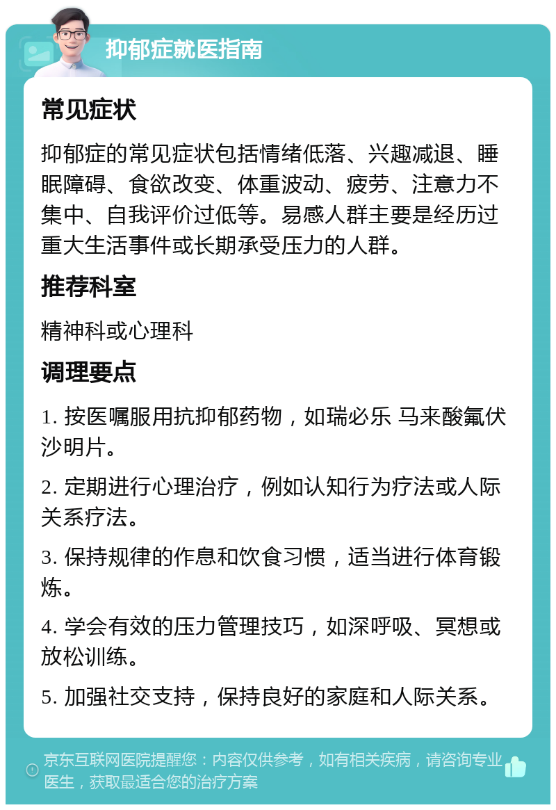 抑郁症就医指南 常见症状 抑郁症的常见症状包括情绪低落、兴趣减退、睡眠障碍、食欲改变、体重波动、疲劳、注意力不集中、自我评价过低等。易感人群主要是经历过重大生活事件或长期承受压力的人群。 推荐科室 精神科或心理科 调理要点 1. 按医嘱服用抗抑郁药物，如瑞必乐 马来酸氟伏沙明片。 2. 定期进行心理治疗，例如认知行为疗法或人际关系疗法。 3. 保持规律的作息和饮食习惯，适当进行体育锻炼。 4. 学会有效的压力管理技巧，如深呼吸、冥想或放松训练。 5. 加强社交支持，保持良好的家庭和人际关系。