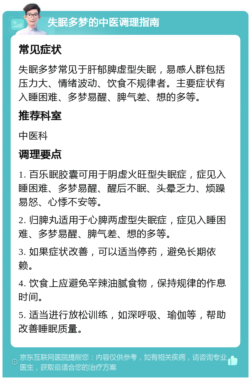 失眠多梦的中医调理指南 常见症状 失眠多梦常见于肝郁脾虚型失眠，易感人群包括压力大、情绪波动、饮食不规律者。主要症状有入睡困难、多梦易醒、脾气差、想的多等。 推荐科室 中医科 调理要点 1. 百乐眠胶囊可用于阴虚火旺型失眠症，症见入睡困难、多梦易醒、醒后不眠、头晕乏力、烦躁易怒、心悸不安等。 2. 归脾丸适用于心脾两虚型失眠症，症见入睡困难、多梦易醒、脾气差、想的多等。 3. 如果症状改善，可以适当停药，避免长期依赖。 4. 饮食上应避免辛辣油腻食物，保持规律的作息时间。 5. 适当进行放松训练，如深呼吸、瑜伽等，帮助改善睡眠质量。