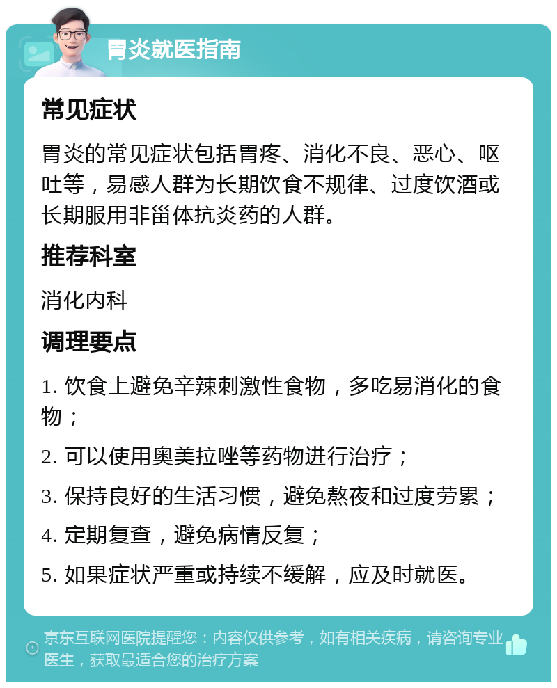 胃炎就医指南 常见症状 胃炎的常见症状包括胃疼、消化不良、恶心、呕吐等，易感人群为长期饮食不规律、过度饮酒或长期服用非甾体抗炎药的人群。 推荐科室 消化内科 调理要点 1. 饮食上避免辛辣刺激性食物，多吃易消化的食物； 2. 可以使用奥美拉唑等药物进行治疗； 3. 保持良好的生活习惯，避免熬夜和过度劳累； 4. 定期复查，避免病情反复； 5. 如果症状严重或持续不缓解，应及时就医。